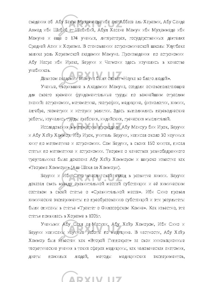 сведения об   Абу Бакре Муҳаммаде ибн аль-Аббасе аль-Харезми, Абу Саиде Ахмад ибн Шабиб ат-Шабибий, Абул Хасане Мамун ибн Муҳаммаде ибн Мамуне и еще о 124 ученых, литераторах, государственных деятелях Средней Азии и Хорезма. В становлении астрономической школы Улугбека велика роль Хорезмской академии Мамуна. Произведения   по астрономии   Абу Насра ибн Ирака, Беруни и Чагмони здесь изучались в качестве учебников. Девизом академии Мамуна были слова: «Наука во благо людей». Ученые, творившие в Академии Мамуна, создали основополагающие для своего времени фундаментальные труды по важнейшим отраслям знаний: астрономии, математике, географии, медицине, физиологии, химии, алгебре, геометрии и истории религии. Здесь выполнялись переводческие работы, изучались труды арабских, индийских, греческих мыслителей. Исследования в математике проводили Абу Мансур бин Ирок, Беруни и Абу Хайр Хаммор. Ибр Ирок, учитель Беруни, написал около 30 научных книг по математике и астрономии. Сам Беруни, в своих 150 книгах, писал статьи по математике и астрономии. Теорема о качествах равнобедренного треугольника была доказана Абу Хайр Хаммором и широко известна как «Теорема Хаммори» (Аш-Шакл ал-Хаммори). Беруни и Ибн Сино внесли свой вклад в развитие химии. Беруни доказал связь между сравнительной массой субстанции и её химическим составом в своей статье о «Сравнительной массе». Ибн Сино провел химические эксперименты по преобразованию субстанций и эти результаты были описаны в статье «Трактат о Философском Камне». Как известно, эта статья появилась в Хорезме в 1005г. Учеными Абу Сахл ал-Масихи, Абу Хайр Хамором, Ибн Сино и Беруни написаны научные работы по медицине. В частности, Абу Хайр Хаммор был известен как «Второй Гиппократ» за свои инновационные теоретические учения в таких сферах медицины, как человеческая анатомия, диеты пожилых людей, методы медицинских экспериментов, 