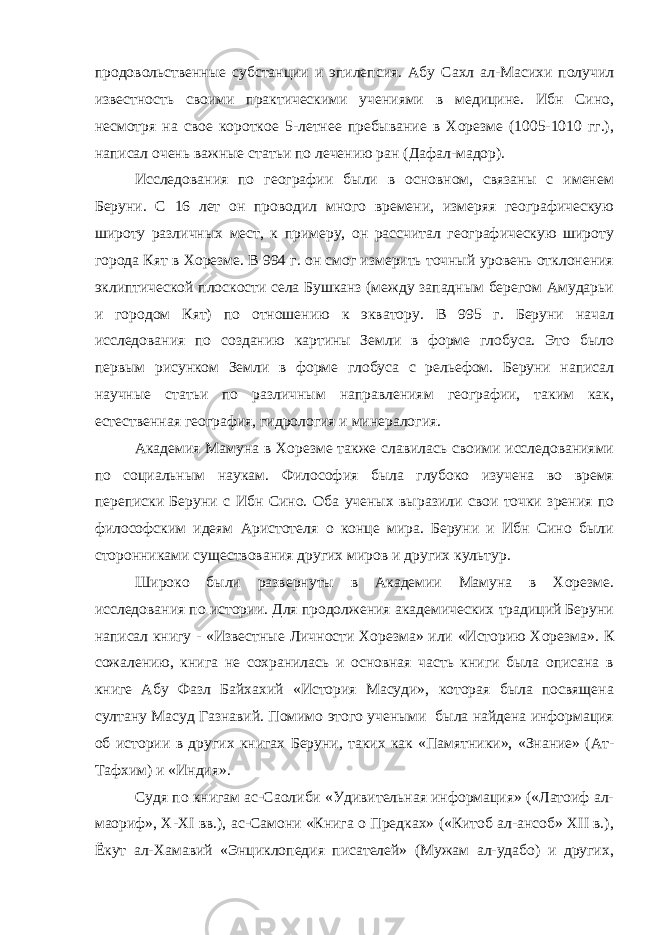 продовольственные субстанции и эпилепсия. Абу Сахл ал-Масихи получил известность своими практическими учениями в медицине. Ибн Сино, несмотря на свое короткое 5-летнее пребывание в Хорезме (1005-1010 гг.), написал очень важные статьи по лечению ран (Дафал-мадор). Исследования по географии были в основном, связаны с именем Беруни. С 16 лет он проводил много времени, измеряя географическую широту различных мест, к примеру, он рассчитал географическую широту города Кят в Хорезме. В 994 г. он смог измерить точный уровень отклонения эклиптической плоскости села Бушканз (между западным берегом Амударьи и городом Кят) по отношению к экватору. В 995 г. Беруни начал исследования по созданию картины Земли в форме глобуса. Это было первым рисунком Земли в форме глобуса с рельефом. Беруни написал научные статьи по различным направлениям географии, таким как, естественная география, гидрология и минералогия. Академия Мамуна в Хорезме также славилась своими исследованиями по социальным наукам. Философия была глубоко изучена во время переписки Беруни с Ибн Сино. Оба ученых выразили свои точки зрения по философским идеям Аристотеля о конце мира. Беруни и Ибн Сино были сторонниками существования других миров и других культур. Широко были развернуты в Академии Мамуна в Хорезме. исследования по истории. Для продолжения академических традиций Беруни написал книгу - «Известные Личности Хорезма» или «Историю Хорезма». К сожалению, книга не сохранилась и основная часть книги была описана в книге Абу Фазл Байхахий «История Масуди», которая была посвящена султану Масуд Газнавий. Помимо этого учеными была найдена информация об истории в других книгах Беруни, таких как «Памятники», «Знание» (Ат- Тафхим) и «Индия». Судя по книгам ас-Саолиби «Удивительная информация» («Латоиф ал- маориф», Х-ХI вв.), ас-Самони «Книга о Предках» («Китоб ал-ансоб» ХII в.), Ёкут ал-Хамавий «Энциклопедия писателей» (Мужам ал-удабо) и других, 