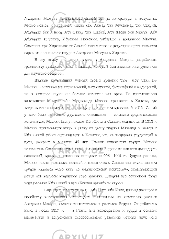 Академия Мамуна пользовалась славой центра литературы и искусства. Много поэтов и писателей, такие как, Ахмад бин Муҳаммад бин Сахрий, Абдуллох бин Хамид, Абу Сайид бин Шабиб, Абу Хасан бин Мамун, Абу Абдуллох ат-Тохир, Иброхим Ракконий, работали в Академии Мамуна. Советник при Хорезшахе ас-Сахлий писал стихи и регулярно организовывал соревнования по литературе в Академии Мамуна в Хорезме. В эту эпоху ученые-лингвисты в Академии Мамуна разработали грамматику арабского языка и словарь, который был важным инструментом для научного общения. Видным крупнейший ученый своего времени был Абу Сахл ал- Масихи. Он занимался астрономией, математикой, философией и медициной, но в истории науки он больше известен как врач. По приглашению хорезмшаха Мамуна ибн Муҳаммада Масихи приезжает в Хорезм, где встречается со многими крупными учеными своего времени. А с Ибн Синой у него были не только дружеские отношения — согласно средневековым источникам, Масихи был учителем Ибн Сины в области медицины. В 1010 г. Масихи отказывается ехать в Газну ко двору султана Махмуда и вместе с Ибн Синой тайно отправляется в Хорасан, но, не выдержав трудностей в пути, умирает в возрасте 40 лет. Точное количество трудов Масихи неизвестно. Согласно источникам, только для Беруни он написал двенадцать сочинений, время их написания попадает на 998—1004 гг. Будучи ученым, Масихи также увлекался поэзией и писал стихи. Самым значительным его трудом является «Сто книг по медицинскому искусству», охватывающий почти все вопросы медицины того времени. Позднее это сочинение было использовано Ибн Синой в его «Каноне врачебной науки». Еще одно известное имя - Абу Наср ибн Ирак, принадлежащий к семейству хорезмшахов Афригидов. Был одним из известных ученых Академии Мамуна, являлся воспитателем и учителем Беруни. Он работал в Кяте, а после 1017 г. — в Газне. Его исследования и труды в области математики и астрономии способствовали развитию точных наук того 