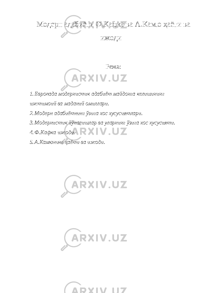 Модерн адабиёти Ф.Кафка ва А.Камю ҳаёти ва ижоди Режа: 1. Европада модернистик адабиёт майдонга келишининг ижтимоий ва маданий омиллари. 2. Модерн адабиётнинг ўзига хос хусусиятлари. 3. Модернистик йўналишлар ва уларнинг ўзига хос хусусияти. 4. Ф.Кафка ижоди. 5. А.Камюнинг ҳаёти ва ижоди. 