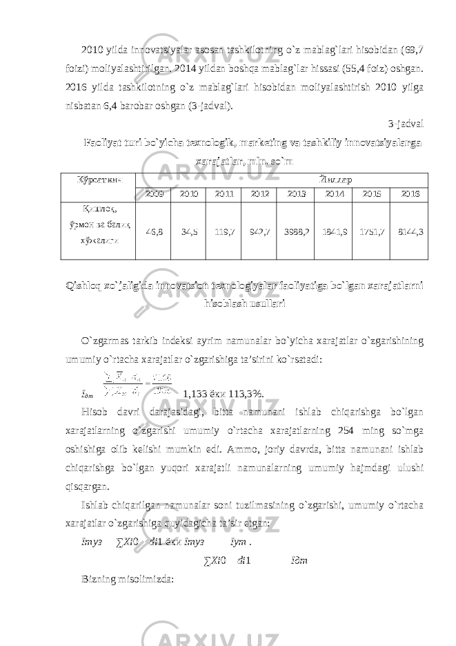 2010 yilda innovatsiyalar asosan tashkilotning o`z mablag`lari hisobidan (69,7 foizi) moliyalashtirilgan. 2014 yildan boshqa mablag`lar hissasi (55,4 foiz) oshgan. 2016 yilda tashkilotning o`z mablag`lari hisobidan moliyalashtirish 2010 yilga nisbatan 6,4 barobar oshgan (3-jadval). 3-jadval Faoliyat turi bo`yicha texnologik, marketing va tashkiliy innovatsiyalarga xarajatlar, mln. so`m Кўрсаткич Йиллар 2009 2010 2011 2012 2013 2014 2015 2016 Қишлоқ, ўрмон ва балиқ хўжалиги 46,8 34,5 119,7 942,7 3988,2 1841,9 1751,7 8144,3 Qishloq xo`jaligida innovatsion texnologiyalar faoliyatiga bo`lgan xarajatlarni hisoblash usullari O`zgarmas tarkib indeksi ayrim namunalar bo`yicha xarajatlar o`zgarishining umumiy o`rtacha xarajatlar o`zgarishiga ta’sirini ko`rsatadi: I дт   1,133 ёки 113,3%. Hisob davri darajasidagi, bitta namunani ishlab chiqarishga bo`lgan xarajatlarning o`zgarishi umumiy o`rtacha xarajatlarning 254 ming so`mga oshishiga olib kelishi mumkin edi. Ammo, joriy davrda, bitta namunani ishlab chiqarishga bo`lgan yuqori xarajatli namunalarning umumiy hajmdagi ulushi qisqargan. Ishlab chiqarilgan namunalar soni tuzilmasining o`zgarishi, umumiy o`rtacha xarajatlar o`zgarishiga quyidagicha ta’sir etgan: I туз  ∑ Х i 0  di 1 ёки I туз  I ут . ∑ Х i 0  di 1 I дт Bizning misolimizda: 