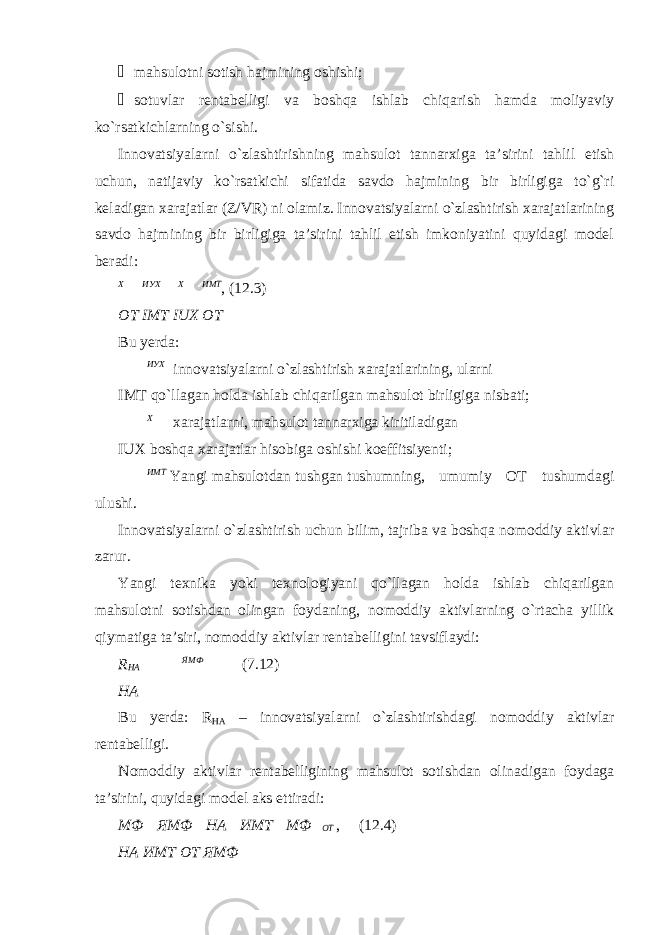 ¾ mahsulotni sotish hajmining oshishi; ¾ sotuvlar rentabelligi va boshqa ishlab chiqarish hamda moliyaviy ko`rsatkichlarning o`sishi. Innovatsiyalarni o`zlashtirishning mahsulot tannarxiga ta’sirini tahlil etish uchun, natijaviy ko`rsatkichi sifatida savdo hajmining bir birligiga to`g`ri keladigan xarajatlar (Z/VR) ni olamiz. Innovatsiyalarni o`zlashtirish xarajatlarining savdo hajmining bir birligiga ta’sirini tahlil etish imkoniyatini quyidagi model beradi: Х  ИУХ  Х  ИМТ , (12.3) OT IMT IUX OT Bu yerda: ИУХ innovatsiyalarni o`zlashtirish xarajatlarining, ularni IMT qo`llagan holda ishlab chiqarilgan mahsulot birligiga nisbati; Х xarajatlarni, mahsulot tannarxiga kiritiladigan IUX boshqa xarajatlar hisobiga oshishi koeffitsiyenti; ИМТ Yangi mahsulotdan tushgan tushumning, umumiy OT tushumdagi ulushi. Innovatsiyalarni o`zlashtirish uchun bilim, tajriba va boshqa nomoddiy aktivlar zarur. Yangi texnika yoki texnologiyani qo`llagan holda ishlab chiqarilgan mahsulotni sotishdan olingan foydaning, nomoddiy aktivlarning o`rtacha yillik qiymatiga ta’siri, nomoddiy aktivlar rentabelligini tavsiflaydi: R HA  ЯМФ (7.12) НА Bu yerda: R НА – innovatsiyalarni o`zlashtirishdagi nomoddiy aktivlar rentabelligi. Nomoddiy aktivlar rentabelligining mahsulot sotishdan olinadigan foydaga ta’sirini, quyidagi model aks ettiradi: МФ  ЯМФ  НА  ИМТ  МФ  ОТ , (12.4) НА ИМТ ОТ ЯМФ 