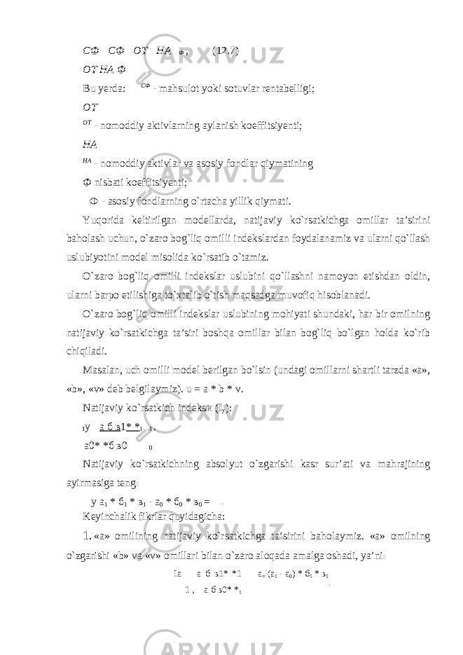 СФ  СФ  ОТ  НА  Ф , (12.7) ОТ НА Ф Bu yerda: СФ - mahsulot yoki sotuvlar rentabelligi; ОТ ОТ - nomoddiy aktivlarning aylanish koeffitsiyenti; НА НА - nomoddiy aktivlar va asosiy fondlar qiymatining Ф nisbati koeffitsiyenti; Ф - asosiy fondlarning o`rtacha yillik qiymati. Yuqorida keltirilgan modellarda, natijaviy ko`rsatkichga omillar ta’sirini baholash uchun, o`zaro bog`liq omilli indekslardan foydalanamiz va ularni qo`llash uslubiyotini model misolida ko`rsatib o`tamiz. O`zaro bog`liq omilli indekslar uslubini qo`llashni namoyon etishdan oldin, ularni barpo etilishiga to`xtalib o`tish maqsadga muvofiq hisoblanadi. O`zaro bog`liq omilli indekslar uslubining mohiyati shundaki, har bir omilning natijaviy ko`rsatkichga ta’siri boshqa omillar bilan bog`liq bo`lgan holda ko`rib chiqiladi. Masalan, uch omilli model berilgan bo`lsin (undagi omillarni shartli tarzda «a», «b», «v» deb belgilaymiz). u = a * b * v. Natijaviy ko`rsatkich indeks и (I y ): I y  а б в 1 * * 1 1 . а 0* * б в 0 0 Natijaviy ko`rsatkichning absolyut o`zgarishi kasr sur’ati va mahrajining ayirmasiga teng : у а 1 * б 1 * в 1 - а 0 * б 0 * в 0 = Keyinchalik fikrlar quyidagicha: 1. «a» omilining natijaviy ko`rsatkichga ta’sirini baholaymiz. «a» omilning o`zgarishi «b» va «v» omillari bilan o`zaro aloqada amalga oshadi, ya’ni : Iа  а б в 1* *1 1 , а б в0* * 1 а = (а 1 - a 0 ) * б 1 * в 1 . . 