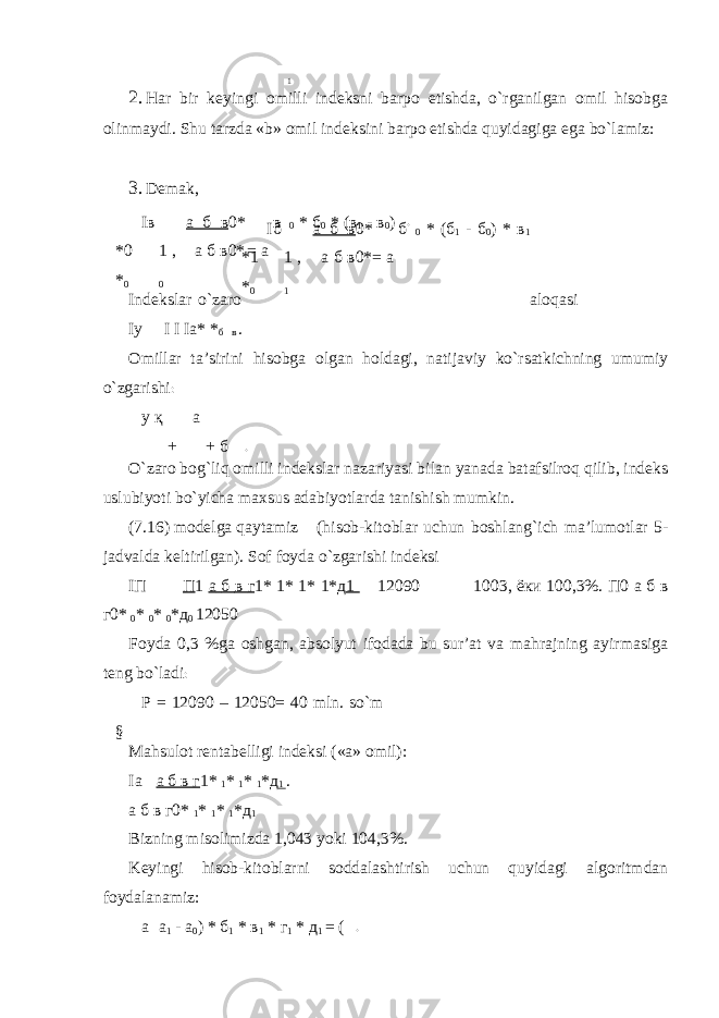 1 2. Har bir keyingi omilli indeksni barpo etishda, o`rganilgan omil hisobga olinmaydi. Shu tarzda «b» omil indeksini barpo etishda quyidagiga ega bo`lamiz: 3. Demak, Iв  а б в 0* *0 1 , а б в0* * 0 0 в 0 * б 0 * (в 1 - в 0 ) = a Indekslar o`zaro aloqasi Iy  I I Iа* * б в . Omillar ta’sirini hisobga olgan holdagi, natijaviy ko`rsatkichning umumiy o`zgarishi : y қ a + + б O`zaro bog`liq omilli indekslar nazariyasi bilan yanada batafsilroq qilib, indeks uslubiyoti bo`yicha maxsus adabiyotlarda tanishish mumkin. (7.16) modelga qaytamiz (hisob-kitoblar uchun boshlang`ich ma’lumotlar 5- jadvalda keltirilgan). Sof foyda o`zgarishi indeksi I П   П 1 а б в г 1* 1* 1* 1* д 1  12090  1003, ёки 100,3%. П 0 а б в г 0* 0 * 0 * 0 * д 0 12050 Foyda 0,3 %ga oshgan, absolyut ifodada bu sur’at va mahrajning ayirmasiga teng bo`ladi : P = 12090 – 12050= 40 mln. so`m § Mahsulot rentabelligi indeksi («a» omil): Iа  а б в г 1* 1 * 1 * 1 *д 1 . а б в г0* 1 * 1 * 1 *д 1 Bizning misolimizda 1,043 yoki 104,3%. Keyingi hisob-kitoblarni soddalashtirish uchun quyidagi algoritmdan foydalanamiz: а а 1 - a 0 ) * б 1 * в 1 * г 1 * д 1 = (Iб  а б в 0* *1 1 , а б в0* * 0 1 б 0 * (б 1 - б 0 ) * в 1 = a . . . 