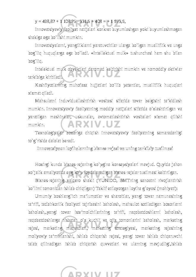 y = 498,82 + 1 108,25 - 331,5 + 408 = + 1 673,6, Innovatsiyaviy faoliyat natijalari konkret buyumlashgan yoki buyumlashmagan shaklga ega bo`lishi mumkin. Innovatsiyalarni, yangiliklarni yaratuvchilar ularga bo`lgan mualliflik va unga bog`liq huquqlarga ega bo`ladi. «Intellektual mulk» tushunchasi ham shu bilan bog`liq. Intelektual mulk obyektlari daromad keltirishi mumkin va nomoddiy aktivlar tarkibiga kiritiladi. Kashfiyotlarning muhofaza hujjatlari bo`lib patentlar, mualliflik huquqlari xizmat qiladi. Mahsulotni induviduallashtirish vositasi sifatida tovar belgisini ta’kidlash mumkin. Innovatsiyaviy faoliyatning moddiy natijalari sifatida o`zlashtirilgan va yaratilgan mashinalar, uskunalar, avtomatlashtirish vositalari xizmat qilishi mumkin. Texnologiyalar bozoriga chiqish innovatsiyaviy faoliyatning samaradorligi to`g`risida dalolat beradi. Innovatsiyaon loyihalarning biznes-rejasi va uning tarkibiy tuzilmasi Hozirgi kunda biznes-rejaning ko`pgina konsepsiyalari mavjud. Quyida jahon xo`jalik amaliyotida eng ko`p foydalanadigan biznes-rejalar tuzilmasi keltirilgan. Biznes-rejaning xalqaro shakli (YUNIDO, BMTning sanoatni rivojlantirish bo`limi tomonidan ishlab chiqilgan) Taklif etilayotgan loyiha g`oyasi (mohiyati): Umumiy boshlang`ich ma’lumotlar va sharoitlar, yangi tovar namunasining ta’rifi, tadbirkorlik faoliyati tajribasini baholash, mahsulot sotiladigan bozorlarni baholash,.yangi tovar iste’molchilarining ta’rifi, raqobatdoshlarni baholash, raqobatdoshlarga nisbatan o`z kuchli va ojiz tomonlarini baholash, marketing rejasi, marketing maqsadlari, marketing strategiyasi, marketing rejasining moliyaviy ta’minlanishi, ishlab chiqarish rejasi, yangi tovar ishlab chiqaruvchi talab qilinadigan ishlab chiqarish quvvatlari va ularning mavjudligi,ishlab 