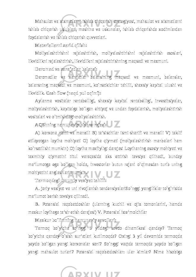 Mahsulot va xizmatlarni ishlab chiqarish strategiyasi, mahsulot va xizmatlarni ishlab chiqarish uslublari, mashina va uskunalar, ishlab chiqarishda xodimlardan foydalanish va ishlab chiqarish quvvatlari. Materiallarni xarid qilish: Moliyalashtirishni rejalashtirish, moliyalashtirishni rejalashtirish asoslari, likvidlikni rejalashtirish, likvidlikni rejalashtirishning maqsadi va mazmuni. Daromad va xarajatlar balansi: Daromadlar va xarajatlar balansining maqsadi va mazmuni, balanslar, balansning maqsadi va mazmuni, ko`rsatkichlar tahlili, shaxsiy kapital ulushi va likvidlik. Cash flow (naqd pul oqimi): Aylanma vositalar rentabelligi, shaxsiy kapital rentabelligi, investitsiyalar, moliyalashtirish, kapitalga bo`lgan ehtiyoj va undan foydalanish, moliyalashtirish vositalari va o`tmishdagi moliyalashtirish. AQShning namunaviy biznes-rejasi: A) korxona nomi va manzili B) ta’sischilar ismi-sharifi va manzili V) taklif etilayotgan loyiha mohiyati G) loyiha qiymati (moliyalashtirish manbalari ham ko`rsatilishi mumkin) D) loyiha maxfiyligi darajasi Loyihaning asosiy mohiyati va taxminiy qiymatini titul varaqasida aks ettirish tavsiya qilinadi, bunday ma’lumotga ega bo`lgan holda, investorlar butun rejani o`qimasdan turib uning mohiyatini anglashlari mumkin. Tarmoqdagi umumiy vaziyat tahlili: A. joriy vaziyat va uni rivojlanish tendensiyalariSo`nggi yangiliklar to`g`risida ma’lumot berish tavsiya qilinadi. B. Potensial raqobatdoshlar (ularning kuchli va ojiz tomonlarini, hamda mazkur loyihaga ta’sir etish darajasi) V. Potensial iste’molchilar Mazkur bo`limning namunaviy savollari: Tarmoq bo`yicha so`nggi 5 yildagi savdo dinamikasi qanday? Tarmoq bo`yicha qanday o`sish sur’atlari kutilmoqda? Oxirgi 3 yil davomida tarmoqda paydo bo`lgan yangi korxonalar soni? So`nggi vaqtda tarmoqda paydo bo`lgan yangi mahsulot turlari? Potensial raqobatdoshlar: ular kimlar? Nima hisobiga 