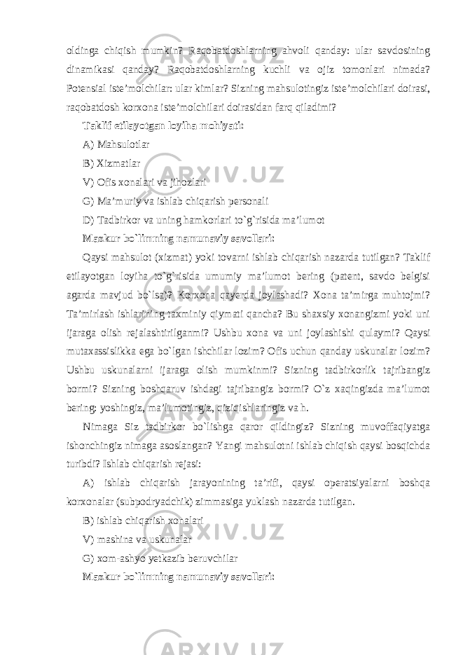 oldinga chiqish mumkin? Raqobatdoshlarning ahvoli qanday: ular savdosining dinamikasi qanday? Raqobatdoshlarning kuchli va ojiz tomonlari nimada? Potensial iste’molchilar: ular kimlar? Sizning mahsulotingiz iste’molchilari doirasi, raqobatdosh korxona iste’molchilari doirasidan farq qiladimi? Taklif etilayotgan loyiha mohiyati: A) Mahsulotlar B) Xizmatlar V) Ofis xonalari va jihozlari G) Ma’muriy va ishlab chiqarish personali D) Tadbirkor va uning hamkorlari to`g`risida ma’lumot Mazkur bo`limning namunaviy savollari: Qaysi mahsulot (xizmat) yoki tovarni ishlab chiqarish nazarda tutilgan? Taklif etilayotgan loyiha to`g`risida umumiy ma’lumot bering (patent, savdo belgisi agarda mavjud bo`lsa)? Korxona qayerda joylashadi? Xona ta’mirga muhtojmi? Ta’mirlash ishlarining taxminiy qiymati qancha? Bu shaxsiy xonangizmi yoki uni ijaraga olish rejalashtirilganmi? Ushbu xona va uni joylashishi qulaymi? Qaysi mutaxassislikka ega bo`lgan ishchilar lozim? Ofis uchun qanday uskunalar lozim? Ushbu uskunalarni ijaraga olish mumkinmi? Sizning tadbirkorlik tajribangiz bormi? Sizning boshqaruv ishdagi tajribangiz bormi? O`z xaqingizda ma’lumot bering: yoshingiz, ma’lumotingiz, qiziqishlaringiz va h. Nimaga Siz tadbirkor bo`lishga qaror qildingiz? Sizning muvoffaqiyatga ishonchingiz nimaga asoslangan? Yangi mahsulotni ishlab chiqish qaysi bosqichda turibdi? Ishlab chiqarish rejasi: A) ishlab chiqarish jarayonining ta’rifi, qaysi operatsiyalarni boshqa korxonalar (subpodryadchik) zimmasiga yuklash nazarda tutilgan. B) ishlab chiqarish xonalari V) mashina va uskunalar G) xom-ashyo yetkazib beruvchilar Mazkur bo`limning namunaviy savollari: 