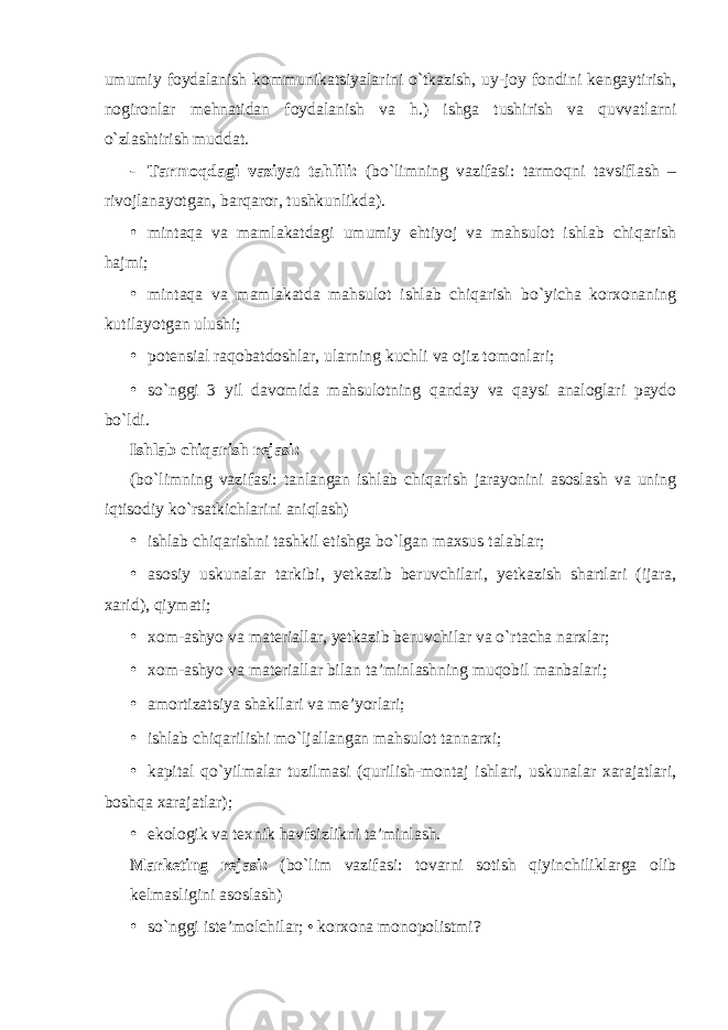 umumiy foydalanish kommunikatsiyalarini o`tkazish, uy-joy fondini kengaytirish, nogironlar mehnatidan foydalanish va h.) ishga tushirish va quvvatlarni o`zlashtirish muddat. - Tarmoqdagi vaziyat tahlili: (bo`limning vazifasi: tarmoqni tavsiflash – rivojlanayotgan, barqaror, tushkunlikda). • mintaqa va mamlakatdagi umumiy ehtiyoj va mahsulot ishlab chiqarish hajmi; • mintaqa va mamlakatda mahsulot ishlab chiqarish bo`yicha korxonaning kutilayotgan ulushi; • potensial raqobatdoshlar, ularning kuchli va ojiz tomonlari; • so`nggi 3 yil davomida mahsulotning qanday va qaysi analoglari paydo bo`ldi. Ishlab chiqarish rejasi: (bo`limning vazifasi: tanlangan ishlab chiqarish jarayonini asoslash va uning iqtisodiy ko`rsatkichlarini aniqlash) • ishlab chiqarishni tashkil etishga bo`lgan maxsus talablar; • asosiy uskunalar tarkibi, yetkazib beruvchilari, yetkazish shartlari (ijara, xarid), qiymati; • xom-ashyo va materiallar, yetkazib beruvchilar va o`rtacha narxlar; • xom-ashyo va materiallar bilan ta’minlashning muqobil manbalari; • amortizatsiya shakllari va me’yorlari; • ishlab chiqarilishi mo`ljallangan mahsulot tannarxi; • kapital qo`yilmalar tuzilmasi (qurilish-montaj ishlari, uskunalar xarajatlari, boshqa xarajatlar); • ekologik va texnik havfsizlikni ta’minlash. Marketing rejasi: (bo`lim vazifasi: tovarni sotish qiyinchiliklarga olib kelmasligini asoslash) • so`nggi iste’molchilar; • korxona monopolistmi? 