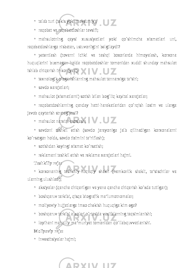 • talab turi (tekis yoki mavsumiy); • raqobat va raqobatdoshlar tavsifi; • mahsulotning qaysi xususiyatlari yoki qo`shimcha xizmatlari uni, raqobatdoshlarga nisbatan, ustuvorligini belgilaydi? • patentlash (tovarni ichki va tashqi bozorlarda himoyalash, korxona huquqlarini buzmagan holda raqobatdoshlar tomonidan xuddi shunday mahsulot ishlab chiqarish imkoniyati); • texnologik o`zgarishlarning mahsulot tannarxiga ta’siri; • savdo xarajatlari; • mahsulot (xizmatlarni) sotish bilan bog`liq kapital xarajatlar; • raqobatdoshlarning qanday hatti-harakatlaridan qo`rqish lozim va ularga javob qaytarish strategiyasi? • mahsulot narxini asoslash; • savdoni tashkil etish (savdo jarayoniga jalb qilinadigan korxonalarni ko`rsatgan holda, savdo tizimini ta’riflash); • sotishdan keyingi xizmat ko`rsatish; • reklamani tashkil etish va reklama xarajatlari hajmi. Tashkiliy reja: • korxonaning tashkiliy-huquqiy shakli (hamkorlik shakli, ta’sischilar va ularning ulushlari); • aksiyalar (qancha chiqarilgan va yana qancha chiqarish ko`zda tutilgan); • boshqaruv tarkibi, qisqa biografik ma’lumotnomalar; • moliyaviy hujjatlarga imzo chekish huquqiga kim ega? • boshqaruv tarkibi a’zolari o`rtasida vazifalarning taqsimlanishi; • loyihani mahalliy ma’muriyat tomonidan qo`llabquvvatlanishi. Moliyaviy reja: • investitsiyalar hajmi; 