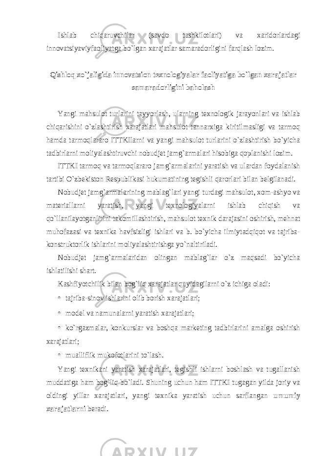 Ishlab chiqaruvchilar (savdo tashkilotlari) va xaridorlardagi innovatsiyaviyfaoliyatga bo`lgan xarajatlar samaradorligini farqlash lozim. Qishloq xo`jaligida innovatsion texnologiyalar faoliyatiga bo`lgan xarajatlar samaradorligini baholash Yangi mahsulot turlarini tayyorlash, ularning texnologik jarayonlari va ishlab chiqarishini o`zlashtirish xarajatlari mahsulot tannarxiga kiritilmasligi va tarmoq hamda tarmoqlararo ITTKIlarni va yangi mahsulot turlarini o`zlashtirish bo`yicha tadbirlarni moliyalashtiruvchi nobudjet jamg`armalari hisobiga qoplanishi lozim. ITTKI tarmoq va tarmoqlararo jamg`armalarini yaratish va ulardan foydalanish tartibi O`zbekiston Respublikasi hukumatining tegishli qarorlari bilan belgilanadi. Nobudjet jamg`armalarining mablag`lari yangi turdagi mahsulot, xom-ashyo va materiallarni yaratish, yangi texnologiyalarni ishlab chiqish va qo`llanilayotganlirini takomillashtirish, mahsulot texnik darajasini oshirish, mehnat muhofazasi va texnika havfsizligi ishlari va b. bo`yicha ilmiytadqiqot va tajriba- konstruktorlik ishlarini moliyalashtirishga yo`naltiriladi. Nobudjet jamg`armalaridan olingan mablag`lar o`z maqsadi bo`yicha ishlatilishi shart. Kashfiyotchilik bilan bog`liq xarajatlar quyidagilarni o`z ichiga oladi: • tajriba-sinov ishlarini olib borish xarajatlari; • model va namunalarni yaratish xarajatlari; • ko`rgazmalar, konkurslar va boshqa marketing tadbirlarini amalga oshirish xarajatlari; • mualliflik mukofotlarini to`lash. Yangi texnikani yaratish xarajatlari, tegishli ishlarni boshlash va tugallanish muddatiga ham bog`liq bo`ladi. Shuning uchun ham ITTKI tugagan yilda joriy va oldingi yillar xarajatlari, yangi texnika yaratish uchun sarflangan umumiy xarajatlarni beradi. 