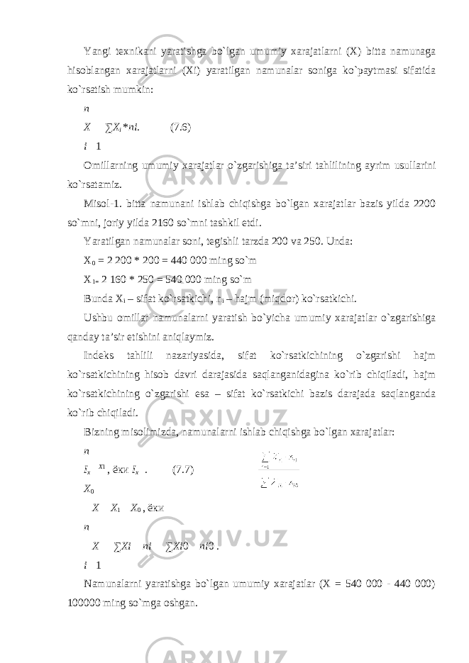 Yangi texnikani yaratishga bo`lgan umumiy xarajatlarni (X) bitta namunaga hisoblangan xarajatlarni (Xi) yaratilgan namunalar soniga ko`paytmasi sifatida ko`rsatish mumkin: n Х  ∑ Х i * ni . (7.6) i  1 Omillarning umumiy xarajatlar o ` zgarishiga ta ’ siri tahlilining ayrim usullarini ko ` rsatamiz . Misol-1. bitta namunani ishlab chiqishga bo`lgan xarajatlar bazis yilda 2200 so`mni, joriy yilda 2160 so`mni tashkil etdi. Yaratilgan namunalar soni, tegishli tarzda 200 va 250. Unda: Х 0 = 2 200 * 200 = 440 000 ming so`m Х 1= 2 160 * 250 = 540 000 ming so`m Bunda Х i – sifat ko`rsatkichi, n i – hajm (miqdor) ko`rsatkichi. Ushbu omillar namunalarni yaratish bo`yicha umumiy xarajatlar o`zgarishiga qanday ta’sir etishini aniqlaymiz. Indeks tahlili nazariyasida, sifat ko`rsatkichining o`zgarishi hajm ko`rsatkichining hisob davri darajasida saqlanganidagina ko`rib chiqiladi, hajm ko`rsatkichining o`zgarishi esa – sifat ko`rsatkichi bazis darajada saqlanganda ko`rib chiqiladi. Bizning misolimizda, namunalarni ishlab chiqishga bo`lgan xarajatlar: n I х  Х 1 , ёки I х  . (7.7) Х 0  Х  Х 1  Х 0 , ёки n  Х  ∑ Хi  ni  ∑ Хi 0  ni 0 . i  1 Namunalarni yaratishga bo`lgan umumiy xarajatlar (X = 540 000 - 440 000) 100000 ming so`mga oshgan. 