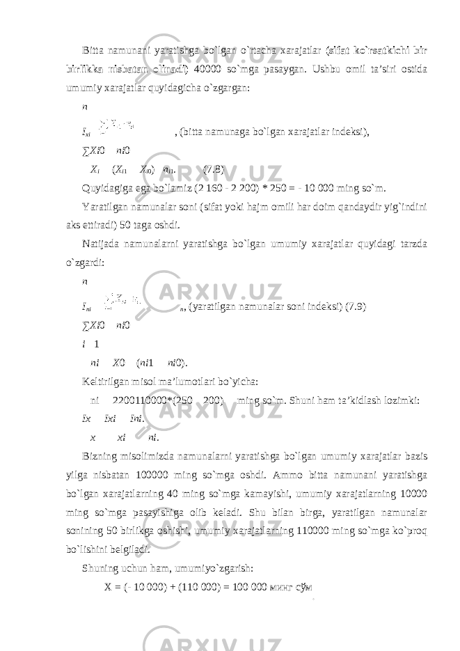 Bitta namunani yaratishga bo`lgan o`rtacha xarajatlar (sifat ko`rsatkichi bir birlikka nisbatan olinadi) 40000 so`mga pasaygan. Ushbu omil ta’siri ostida umumiy xarajatlar quyidagicha o`zgargan: n I х i  , (bitta namunaga bo`lgan xarajatlar indeksi), ∑ Х i 0  ni 0  Х i  ( Х i 1  Х i 0 )  n i 1 . (7.8) Quyidagiga ega bo`lamiz (2 160 - 2 200) * 250 = - 10 000 ming so`m. Yaratilgan namunalar soni (sifat yoki hajm omili har doim qandaydir yig`indini aks ettiradi) 50 taga oshdi. Natijada namunalarni yaratishga bo`lgan umumiy xarajatlar quyidagi tarzda o`zgardi: n I ni  n , (yaratilgan namunalar soni indeksi) (7.9) ∑ Х i 0  ni 0 i  1  ni  Х 0  ( ni 1  ni 0). Keltirilgan misol ma’lumotlari bo`yicha:  ni  2200110000*(250  200)  ming so`m. Shuni ham ta’kidlash lozimki: I х  I х i  Ini .  х   х i   ni . Bizning misolimizda namunalarni yaratishga bo`lgan umumiy xarajatlar bazis yilga nisbatan 100000 ming so`mga oshdi. Ammo bitta namunani yaratishga bo`lgan xarajatlarning 40 ming so`mga kamayishi, umumiy xarajatlarning 10000 ming so`mga pasayishiga olib keladi. Shu bilan birga, yaratilgan namunalar sonining 50 birlikga oshishi, umumiy xarajatlarning 110000 ming so`mga ko`proq bo`lishini belgiladi. Shuning uchun ham, umumiyo`zgarish: Х = (- 10 000) + (110 000) = 100 000 минг сўм . 