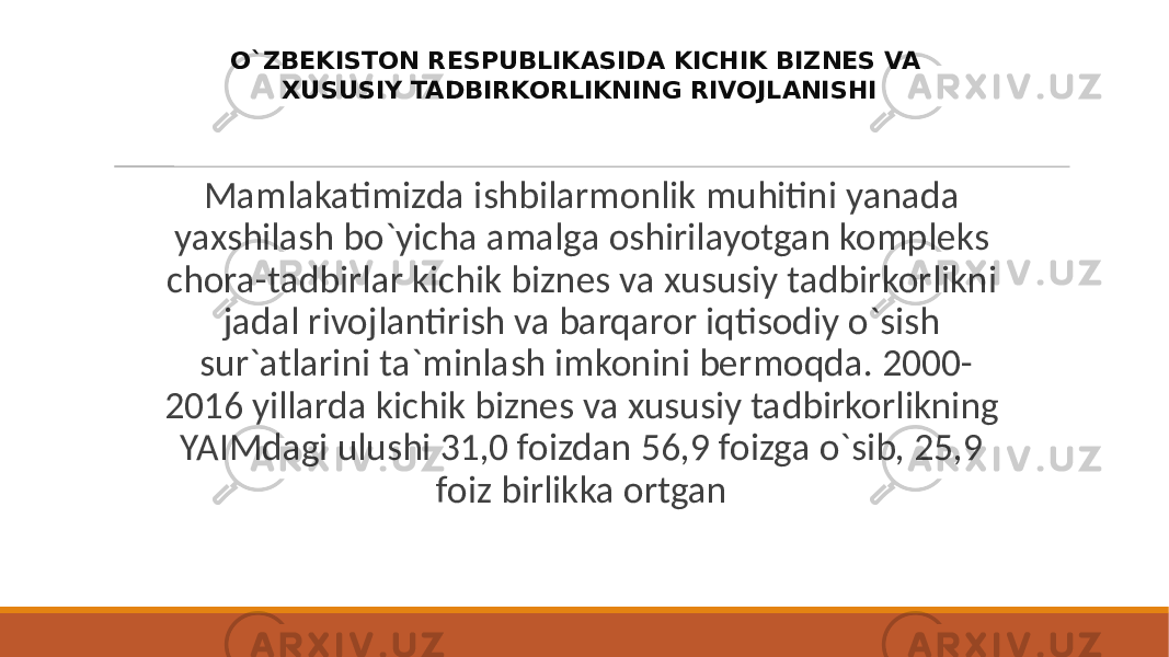  Mamlakatimizda ishbilarmonlik muhitini yanada yaxshilash bo`yicha amalga oshirilayotgan kompleks chora-tadbirlar kichik biznes va xususiy tadbirkorlikni jadal rivojlantirish va barqaror iqtisodiy o`sish sur`atlarini ta`minlash imkonini bermoqda. 2000- 2016 yillarda kichik biznes va xususiy tadbirkorlikning YAIMdagi ulushi 31,0 foizdan 56,9 foizga o`sib, 25,9 foiz birlikka ortgan O`ZBEKISTON RESPUBLIKASIDA KICHIK BIZNES VA XUSUSIY TADBIRKORLIKNING RIVOJLANISHI 