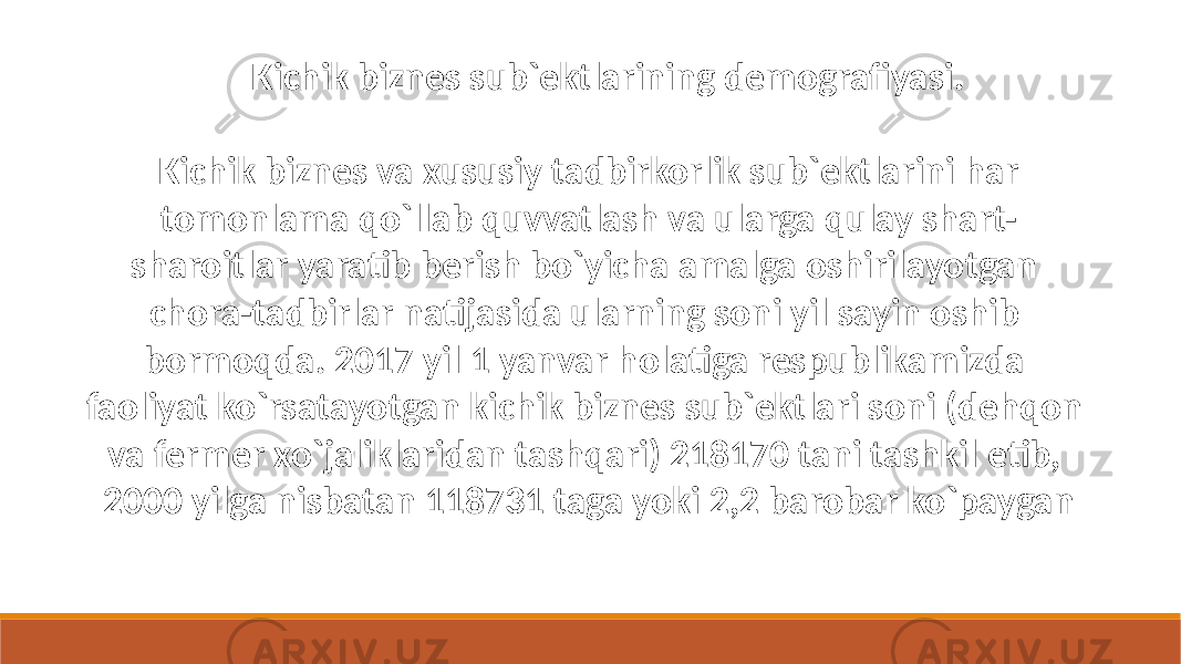  Kichik biznes va xususiy tadbirkorlik sub`ektlarini har tomonlama qo`llab quvvatlash va ularga qulay shart- sharoitlar yaratib berish bo`yicha amalga oshirilayotgan chora-tadbirlar natijasida ularning soni yil sayin oshib bormoqda. 2017 yil 1 yanvar holatiga respublikamizda faoliyat ko`rsatayotgan kichik biznes sub`ektlari soni (dehqon va fermer xo`jaliklaridan tashqari) 218170 tani tashkil etib, 2000 yilga nisbatan 118731 taga yoki 2,2 barobar ko`paygan Kichik biznes sub`ektlarining demografiyasi. 