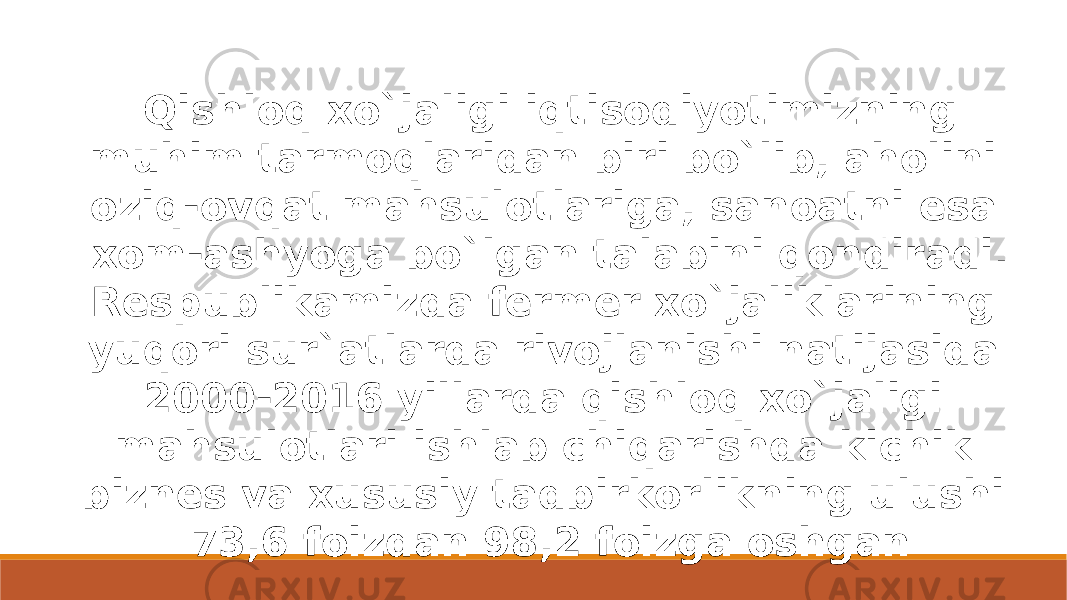   Qishloq xo`jaligi iqtisodiyotimizning muhim tarmoqlaridan biri bo`lib, aholini oziq-ovqat mahsulotlariga, sanoatni esa xom-ashyoga bo`lgan talabini qondiradi. Respublikamizda fermer xo`jaliklarining yuqori sur`atlarda rivojlanishi natijasida 2000-2016 yillarda qishloq xo`jaligi mahsulotlari ishlab chiqarishda kichik biznes va xususiy tadbirkorlikning ulushi 73,6 foizdan 98,2 foizga oshgan 