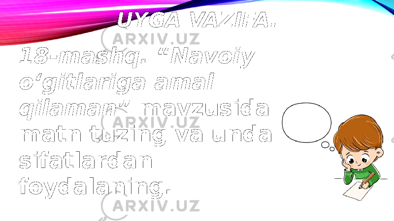 UYGA VAZIFA. 18-mashq. “ Navoiy o‘gitlariga amal qilaman ” mavzusida matn tuzing va unda sifatlardan foydalaning. 