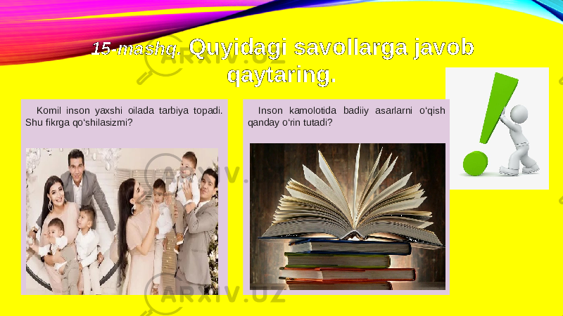 15-mashq. Quyidagi savollarga javob qaytaring. Komil inson yaxshi oilada tarbiya topadi. Shu fikrga qo‘shilasizmi?   Inson kamolotida badiiy asarlarni o‘qish qanday o‘rin tutadi? 