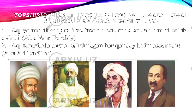 TOPSHIRIQ. HIKMATLI SO‘ZLARNI O‘QING. ULARDA ILGARI SURILGAN FIKRLARGA DIQQAT QILING. 1. Aql yomonlikka qaratilsa, inson razil, mak kor, aldamchi bo‘lib qoladi. (Abu Nasr Forobiy) 2. Aql tarozisida tortib ko‘rilmagan har qanday bilim asossizdir. (Abu Ali ibn Sino) 