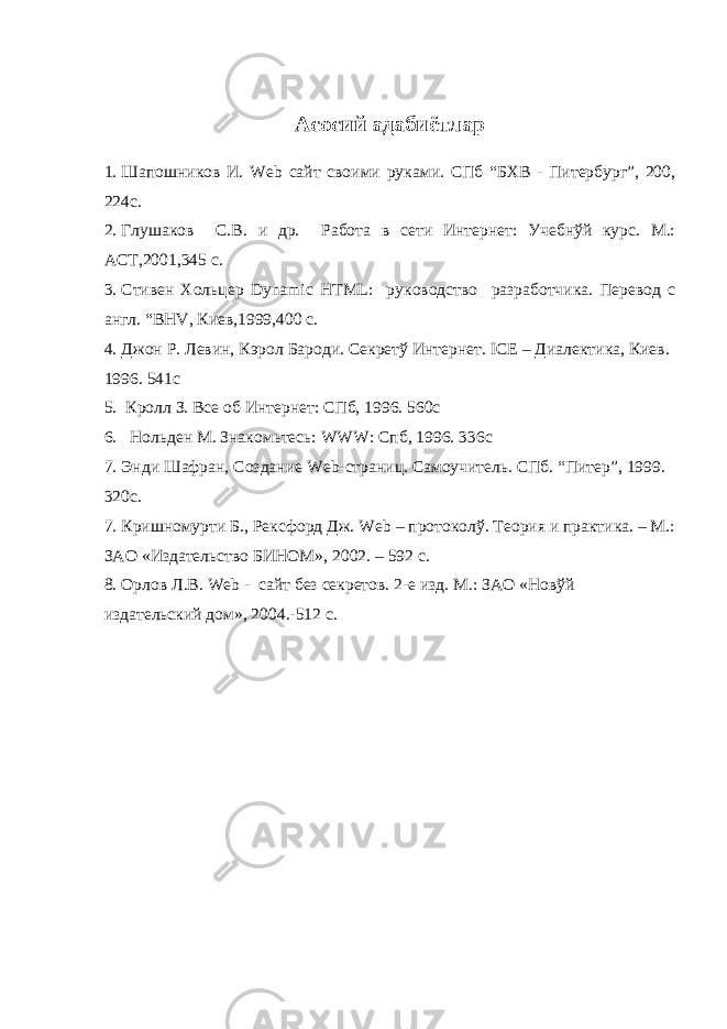 Асосий адабиётлар 1. Шапошников И. Web сайт своими руками. СПб “БХВ - Питербург”, 200, 224с. 2. Глушаков С.В. и др. Работа в сети Интернет: Учебнўй курс. М.: АСТ,2001,345 с. 3. Стивен Хольцер Dynamic HTML : руководство разработчика. Перевод с англ. “ BHV , Киев,1999,400 с. 4. Джон Р. Левин, Кэрол Бароди. Секретў Интернет. ICE – Диалектика, Киев. 1996. 541с 5. Кролл З. Все об Интернет: СПб, 1996. 560с 6. Нольден М. Знакомьтесь: WWW : Спб, 1996. 336с 7. Энди Шафран, Создание Web -страниц. Самоучитель. СПб. “Питер”, 1999. 320с. 7. Кришномурти Б., Рексфорд Дж. Web – протоколў. Теория и практика. – М.: ЗАО «Издательство БИНОМ», 2002. – 592 с. 8. Орлов Л.В. Web - сайт без секретов. 2-е изд. М.: ЗАО «Новўй издательский дом», 2004.-512 с. 