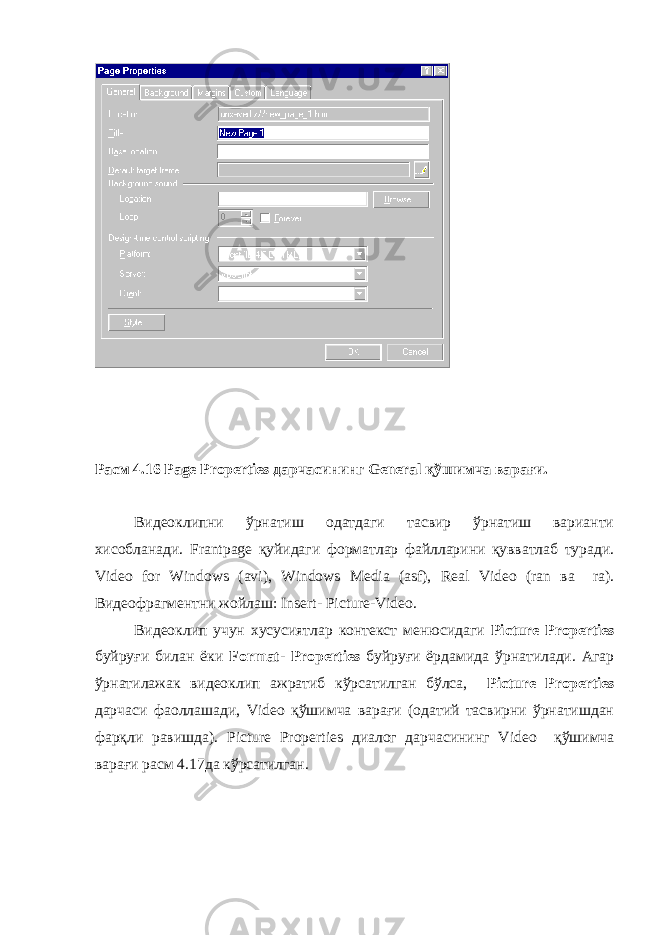 Расм 4.16 Page Properties дарчасининг General қўшимча варағи. Видеоклипни ўрнатиш одатдаги тасвир ўрнатиш варианти хисобланади. Frantpage қуйидаги форматлар файлларини қувватлаб туради. Video for Windows ( avi ), Windows Media ( asf ), Real Video ( ran ва ra ). Видеофрагментни жойлаш: Insert - Picture - Video . Видеоклип учун хусусиятлар контекст менюсидаги Picture Properties буйруғи билан ёки Format - Properties буйруғи ёрдамида ўрнатилади. Агар ўрнатилажак видеоклип ажратиб кўрсатилган бўлса, Picture Properties дарчаси фаоллашади, Video қўшимча варағи (одатий тасвирни ўрнатишдан фарқли равишда). Picture Properties диалог дарчасининг Video қўшимча варағи расм 4.17да кўрсатилган. 