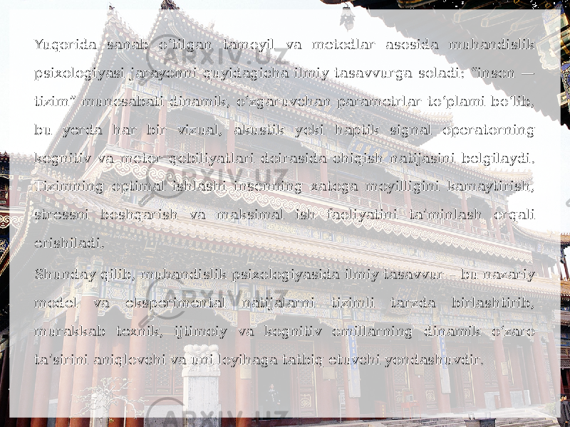 Yuqorida sanab o‘tilgan tamoyil va metodlar asosida muhandislik psixologiyasi jarayonni quyidagicha ilmiy tasavvurga soladi: “inson — tizim” munosabati dinamik, o‘zgaruvchan parametrlar to‘plami bo‘lib, bu yerda har bir vizual, akustik yoki haptik signal operatorning kognitiv va motor qobiliyatlari doirasida chiqish natijasini belgilaydi. Tizimning optimal ishlashi insonning xatoga moyilligini kamaytirish, stressni boshqarish va maksimal ish faoliyatini ta’minlash orqali erishiladi. Shunday qilib, muhandislik psixologiyasida ilmiy tasavvur – bu nazariy model va eksperimental natijalarni tizimli tarzda birlashtirib, murakkab texnik, ijtimoiy va kognitiv omillarning dinamik o‘zaro ta’sirini aniqlovchi va uni loyihaga tatbiq etuvchi yondashuvdir. 