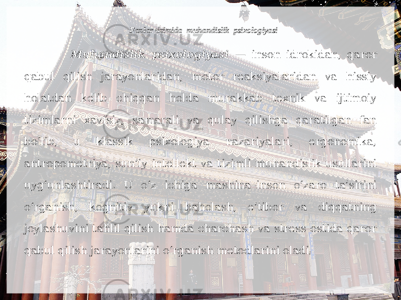 Fanlar tizimida muhandislik psixologiyasi Muhandislik psixologiyasi — inson idrokidan, qaror qabul qilish jarayonlaridan, motor reaksiyalaridan va hissiy holatdan kelib chiqqan holda murakkab texnik va ijtimoiy tizimlarni xavfsiz, samarali va qulay qilishga qaratilgan fan bo‘lib, u klassik psixologiya nazariyalari, ergonomika, antropometriya, sun’iy intellekt va tizimli muhandislik usullarini uyg‘unlashtiradi. U o‘z ichiga mashina–inson o‘zaro ta’sirini o‘rganish, kognitiv yukni baholash, e’tibor va diqqatning joylashuvini tahlil qilish hamda charchash va stress ostida qaror qabul qilish jarayonlarini o‘rganish metodlarini oladi ; 