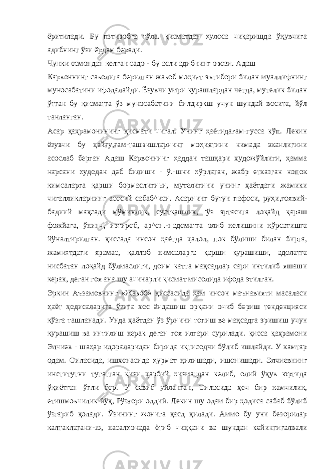 ёритилади. Бу пзтиробга тўла. қисматдан хулоса чиқаришда ўқувчига адибнинг ўзи ёрдам беради. Чунки осмондан келган садо - бу асли адибнинг овози. Адаш Карвоннинг саволига берилган жавоб моҳият эътибори билан муаллифнинг муносабатини ифодалайди. Ёзувчи умри курашлардан четда, мутелик билан ўтган бу қисматга ўз муносабатини билдиркш учун шундай восита, йўл танланган. Асар қаҳрамонининг қисмати чигал. Унинг ҳаётидағам-гусса кўп. Лекин ёзувчи бу қайғу,ғам-ташвишларнинг моҳиятини нимада эканлигини асослаб берган Адаш Карвоннинг ҳаддан ташқари художўйлиги, ҳамма нарсани худодан деб билиши - ў.-шни хўрлаган, жабр етказган нопок кимсаларга қарши бормаслигиьи, мутелигини унинг ҳаётдаги жамики чигалликларнинг асосий сабаб^иси. Асарнинг бутун пафоси, руҳи,ғоявий- бадиий мақсади мўминлик, сусткашлик, &#39;ўз эртасига лоқайд қараш фожйага, ўкинч, изтироб, ар^он.-надоматга олиб келишини кўрсатишга йўналтирилган. қиссада инсон ҳаётда ҳалол, пок бўлиши билан бирга, жамиятдаги ярамас, қаллоб кимсаларга қарши курашиши, адолатга нисбатан лоқайд бўлмаслиги, доим катта мақсадлар сари интилиб яшаши керак, деган гоя ана шу ачинарли қисмат мисолида ифода этилган. Эркин Аъзамовнинг «Жавоб» қиссасида ҳам инсон маънавияти масаласи ҳаёт ҳодисаларига ўзига хос ёндашиш орқани очиб бериш тенденцияси кўзга ташланади. Унда ҳаётдан ўз ўрнини топиш ве мақсадга эришиш учун курашиш ва интилиш керак деган гоя илгари сурилади. қисса қаҳрамони Элчиев - шаҳар идораларидан бирида иқтисодчи бўлиб ишлайди. У камтар одам. Оиласида, ишхонасида ҳурмат қилишади, ишонишади. Элчиевнинг институтни тугатган қизи ҳарбий хизматдан келиб, олий ўқув юртида ўқиётган ўғли бор. У севиб уйланган, Оиласида ҳеч бир камчилик, етишмовчилик йўқ, Рўзғори оддий. Лекин шу одам бир ҳодиса сабаб бўлиб ўзгариб қолади. Ўзининг жонига қасд қилади. Аммо бу уни безорилар калтаклагани-ю, касалхонада ётиб чиққани ва шундан кейингиғалвали 