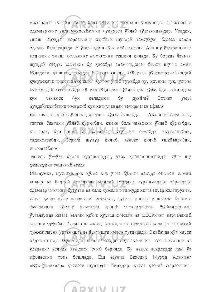 можаролар туфайли эмас, балки ўзининг «туриш-турмушини, атрофидаги одамларнинг унга муносабатини чуқурроқ ўйлаб кўрганидандир. Ўзидан, яшаш тарзидан норозилиги оқибати шундай камсуқум, беозор ҳалол одамни ўзгартиради. У ўзига қарши ўзи исён қилади. Ана шу ўзгаришнинг илдизини очиш қиссанинг моҳиятини ташкил қилади. Бу борада ёзувчи шундай ёзади: «Элчиев бу ҳисобда алам-надомат билан шунга амин бўладики, қашшоқ, завқдан бебаҳра яшади. Жўнгина рўзгузорлик! оддий қумурсқача тирикчиликғами! Куним ўтиб турибди-ку, қорним туқ, устим бут-ку, деб юраверибди-кўнгил тўқлигини ўйлаб ҳам кўрмабди. ахир одам кун санамоқ ^ун келадими бу дунёга? Эссизх умр! Бундайғарибгинағимирсиб кун кечиргандан кечирмаган афзал! Яна шунга иқрор бўлдики, ҳаётдан қўрқиб яшабди. . . Аввалига хотинини, топган бахтини ўйлаб қўрқибди, кейин бола-чақасини ўйлаб қўрқибди, каттарок, бир ишга бел боғлагани журъати етмабди, иккиланибди, ҳадиксирабди. Борига шукур қилиб, қаноат қилиб яшайверибди, интилмабди». Элчиев ўз~ўзи билан курашлардан, узоқ қийналишларидан сўнг шу фалсафани тушуниб етади. Маълумки, мустақиллик қўлга киргунча бўлган даврда ёзилган илмий ишлар ва бадиий асарларда миллий озодлик курашчилари образлари одамлар тинчини бузувчи ва халқ хўжалигига жуда катта зарар келтирувчи, хотин-қизларнинг номусини булғовчи, тутган ишининг деярли барчаси ёвузликдан иборат кимсалар қилиб тасвирланган. 80-йилларнинг ўрталарида юзага келган қайта қуриш сиёсати ва СССРнинг парчаланиб кетиши туфайли йиллар давомида халедан сир тутилиб келинган тарихий ҳужжатларни ўрганишга ва ёритишга имкон туғдиради. Оқибатда кўп нарса ойдинлашади. Жумладан, миллий-озодлик ҳаракатининг юзага келиши ва уларнинг аслида кимлиги очиб берилди. Бу нацса асарларда ҳам ўз ифодасини топа бошлади. Ёш ёзувчи Баҳодир Мурод Алининг «Кўктўнликлар» қиссаси шулардан биридир. қисса ҳаётий жараённинг 