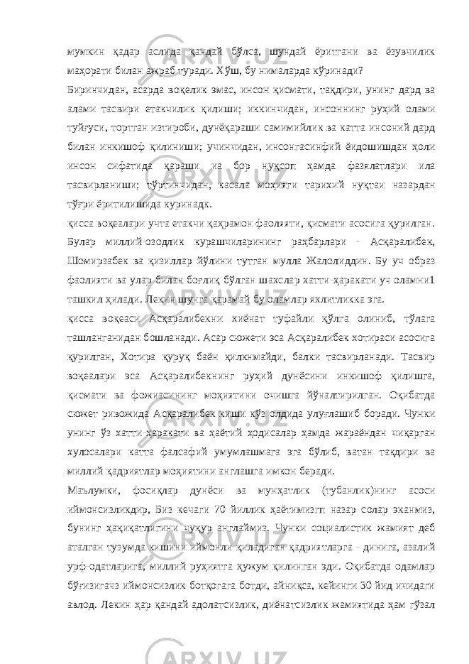 мумкин қадар аслида қандай бўлса, шундай ёритгани ва ёзувчилик маҳорати билан ажраб туради. Хўш, бу нималарда кўринади? Биринчидан, асарда воқелик эмас, инсон қисмати, тақдири, унинг дард ва алами тасвири етакчилик қилиши; иккинчидан, инсоннинг руҳий олами туйғуси, тортган изтироби, дунёқараши самимийлик ва катта инсоний дард билан инкишоф қилиниши; учинчидан, инсонгасинфий ёидошишдан ҳоли инсон сифатида қараши иа бор нуқсоп ҳамда фазялатлари ила тасвирланиши; тўртинчидан, касала моҳияги тарихий нуқтаи назардан тўғри ёритилишида куринадк. қисса воқеалари учта етакчи қаҳрамон фаоляяти, қисмати асосига қурилган. Булар миллий-озодлик курашчиларининг раҳбарлари - Асқаралибек, Шомирзабек ва қизиллар йўлини тутган мулла Жалолиддин. Бу уч образ фаолияти ва улар билан боғлиқ бўлган шахслар хатти-ҳаракати уч оламни1 ташкил ҳилади. Лекин шунга қарамай бу оламлар яхлитликка эга. қисса воқеаси Асқаралибекни хиёнат туфайли қўлга олиниб, тўлага ташланганидан бошланади. Асар сюжети эса Асқаралибек хотираси асосига қурилган, Хотира қуруқ баён қилкнмайди, балки тасвирланади. Тасвир воқеалари эса Асқаралибекнинг руҳий дунёсини инкишоф қилишга, қисмати ва фожиасининг моҳиятини очишга йўналтирилган. Оқибатда сюжет ривожида Асқаралибек киши кўз олдида улуғлашиб боради. Чунки унинг ўз хатти-ҳаракати ва ҳаётий ҳодисалар ҳамда жараёндан чиқарган хулосалари катта фалсафий умумлашмага эга бўлиб, ватан тақдири ва миллий қадриятлар моҳиятини англашга имкон беради. Маълумки, фосиқлар дунёси ва мунҳатлик (тубанлик)нинг асоси иймонсизликдир, Биз кечаги 70 йиллик ҳаётимизгп назар солар эканмиз, бунинг ҳақиқатлигини чуқур англаймиз. Чунки социалистик жамият деб аталган тузумда кишини иймонли қиладиган қадриятларга - динига, азалий урф-одатларига, миллий руҳиятга ҳужум қилинган эди. Оқибатда одамлар бўғизигачз иймонсизлик ботқогага ботди, айниқса, кейинги 30 йид ичидаги авлод. Лекин ҳар қандай адолатсизлик, диёнатсизлик жамиятида ҳам гўзал 