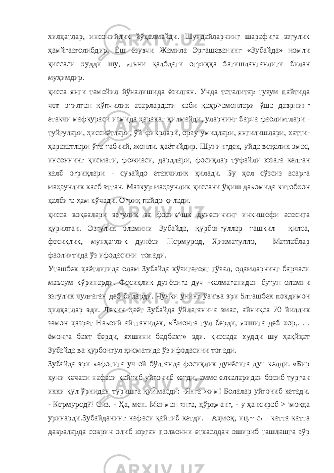 хилқатлар, инсонийлик йўқолмайди. Шундайларнинг шарафига эзгулик ҳамйгаағолибдир. Ёш ёзувчи Жамила Эргашеванинг «Зубайда» номли қиссаси худди шу, ягьни қалбдаги огриққа багишланганлиги билан муҳимдир. қисса янги тамойил йўналишида ёзилган. Унда тсталитар тузум пайтида чоп этилган кўпчилик асарлардаги каби қаҳр>амонлари ўша даврнинг етакчи мафкураси измида ҳаракат қилмайди, уларнинг барча фаолиятлари - туйғулари, ҳиссиётлари, ўй-фикрлари, орзу-умидлари, янгилишлари, хатти- ҳаракатлари ўта табиий, жонли. ҳаётийдир. Шунингдек, уйда воқелик эмас, инсоннинг қисмати, фожиаси, дардлари, фосиқлар туфайли юзага келган калб оғриқлари - сувайдо етакчилик қилади. Бу ҳол сўзсиз асарга маҳзунлик касб этган. Мазкур маҳзунлик қиссани ўқиш давомида китобхон қалбига ҳам кўчади. Оғриқ пайдо қилади. қисса воқеалари эзгулик ва фосик^шк дунесининг инкишофи асосига қурилган. Эзгулик оламини Зубайда, қурбонгуллар ташкил қилса, фосиқлик, мунҳатлик дунёси Нормурод, Ҳикматулло, Матлаблар фаолиятида ўз ифодасини топади. Уташбек ҳаётлигида олам Зубайда кўзигағоят гўзал, одамларнинг барчаси маъсум кўринарди. Фосиқлик дунёсига дуч -келмаганидан бутун оламни эзгулик чулғаган деб биларди. Чунки унинг ўаи&#39;ва эри 5лташбек покдимон ҳилқатлар эди. Лекин ҳаёт Зубайда ўйлаганича эмас, айниқса 70 йиллик замон ҳазрат Навоий айтганидек, «Ёмонга гул берди, яхшига деб хор,. . . ёмонга бахт берди, яхшини бадбахт» эди. қиссада худди шу ҳақйқат Зубайда ва қурбонгул қисматида ўз ифодасини топади. Зубайда эри вафотига уч ой бўлганда фосиқлик дунёсига дуч келди. «Бир куни кечаси нафаси қайтиб уйғониб кетди, аммо елкаларидан босиб турган икки қул ўрнидан туришга қуЙмасди: -Янга жим! Болалар уйгониб кетади. - Кормурод?! Сиз. - Ҳа, мен. Менман янга, қўрқманг, - у ҳансираб > &#39;моққа уринарди.Зубайданинг нафаси қайтиб кетди. - Аҳмоқ, иц.~-с! - катта-катта давраларда соврин олиб юрган полвонни еткаслдан ошириб ташлашга зўр 