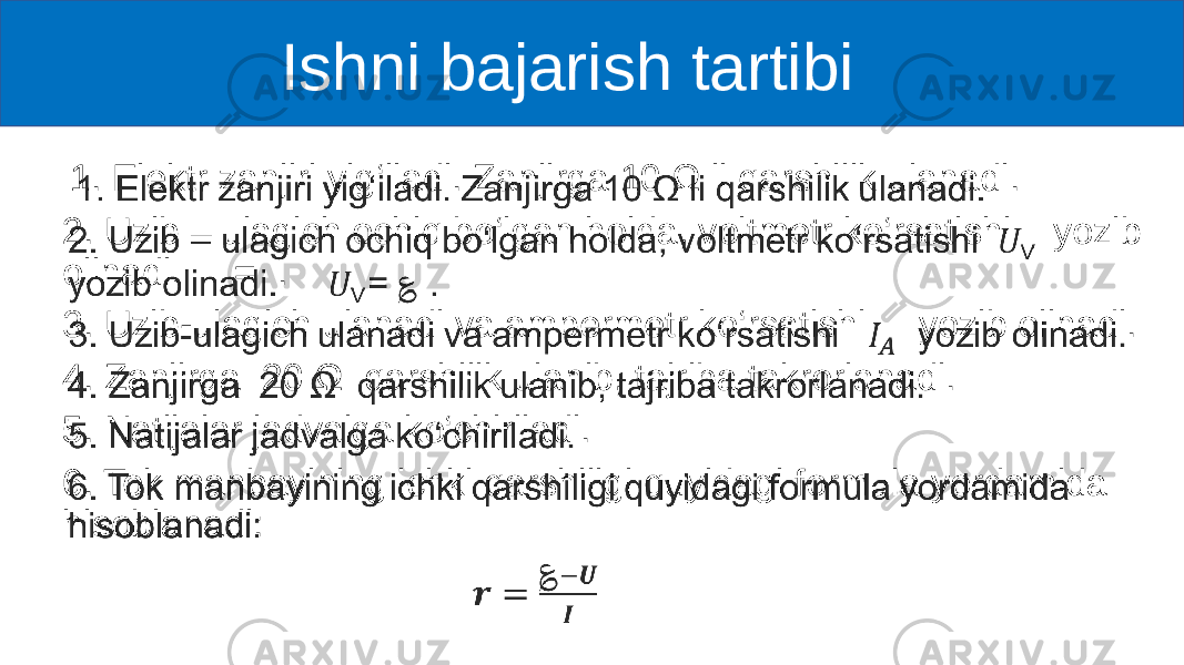  Ishni bajarish tartibi 1. Elektr zanjiri yig‘iladi. Zanjirga 10 Ω li qarshilik ulanadi. 2. Uzib – ulagich ochiq bo‘lgan holda, voltmetr ko‘rsatishi yozib olinadi. = . 3. Uzib-ulagich ulanadi va ampermetr ko‘rsatishi yozib olinadi. 4. Zanjirga 20 Ω qarshilik ulanib, tajriba takrorlanadi. 5. Natijalar jadvalga ko‘chiriladi. 6. Tok manbayining ichki qarshiligi quyidagi formula yordamida hisoblanadi: • 