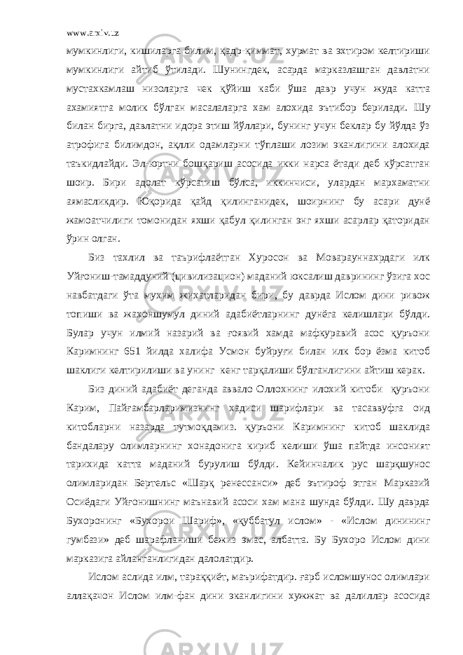 www.arxiv.uz мумкинлиги, кишиларга билим, қадр-қиммат, хурмат ва эхтиром келтириши мумкинлиги айтиб ўтилади. Шунингдек, асарда марказлашган давлатни мустахкамлаш низоларга чек қўйиш каби ўша давр учун жуда катта ахамиятга молик бўлган масалаларга хам алохида эътибор берилади. Ш у билан бирга, давлатни идора этиш йўллари, бунинг учун беклар бу йўлда ўз атрофига билимдон, ақлли одамларни тўплаши лозим эканлигини алохида таъкидлайди. Эл-юртни бошқариш асосида икки нарса ётади деб кўрсатган шоир. Бири адолат кўрсатиш бўлса, иккинчиси, улардан мархаматни аямасликдир. Юқорида қайд қилинганидек, шоирнинг бу асари дунё жамоатчилиги томонидан яхши қабул қилинган энг яхши асарлар қаторидан ўрин олган. Биз тахлил ва таърифлаётган Хуросон ва Моварауннахрдаги илк Уйғониш-тамаддуний (цивилизацион) маданий юксалиш даврининг ўзига хос навбатдаги ўта мухим жихатларидан бири, бу даврда Ислом дини ривож топиши ва жахоншумул диний адабиётларнинг дунёга келишлари бўлди. Булар учун илмий назарий ва ғоявий хамда мафкуравий асос қуръони Каримнинг 651 йилда халифа Усмон буйруғи билан илк бор ёзма китоб шаклиги келтирилиши ва унинг кенг тарқалиши бўлганлигини айтиш керак. Биз диний адабиёт деганда аввало Оллохнинг илохий китоби қуръони Карим, Пайғамбарларимизнинг хадиси шарифлари ва тасаввуфга оид китобларни назарда тутмоқдамиз. қуръони Каримнинг китоб шаклида бандалару олимларнинг хонадонига кириб келиши ўша пайтда инсоният тарихида катта маданий бурулиш бўлди. Кейинчалик рус шарқшунос олимларидан Бертельс «Шарқ ренессанси» деб эътироф этган Марказий Осиёдаги Уйғонишнинг маънавий асоси хам мана шунда бўлди. Шу даврда Бухоронинг «Бухорои Шариф», «қуббатул ислом» - «Ислом динининг гумбази» деб шарафланиши бежиз эмас, албатта. Бу Бухоро Ислом дини марказига айланганлигидан далолатдир. Ислом аслида илм, тараққиёт, маърифатдир. ғарб исломшунос олимлари аллақачон Ислом илм-фан дини эканлигини хужжат ва далиллар асосида 