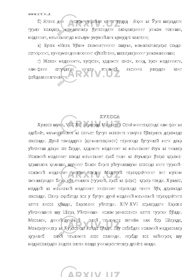 www.arxiv.uz б) Ягона дин - ислом туфайли катта худуд - Яқин ва Ўрта шарқдаги турли халқлар, мамлактлар ўртасидаги алоқаларнинг ривож топиши, маданият, маънавиятда маълум умумийлик вужудга келгани; в) Буюк «Ипак йўли» ахамиятининг ошуви, мамлакатлараро савдо- сотиқнинг, хунармандчиликнинг кўпайгани, шахарларнинг ривожланиши; г) Жахон маданияти, хусусан, қадимги юнон, хинд, эрон маданияти, илм-фани ютуқлари инкор этилмай, аксинча улардан кенг фойдаланилганлиги. ХУЛОСА Хулоса шуки, VIII-XII асрларда Марказий Осиё минтақасида илм-фан ва адабиёт, меъморчилик ва санъат бутун жахонга намуна бўларлик даражада юксалди. Дунё тамаддуни (цивилизацияси) тарихида бутунлай янги давр уйғониш даври юз берди. қадимги маданият ва маънавият ёзув ва тиллар Исломий маданият хамда маънавият араб тили ва ёзувлари ўзаро қарама- қаршилик қилиши, шунинг билан бирга уйғунлашуви асосида янги туркий- исломий маданият ривож топди. Маданий тараққиётнинг энг мухим омилларидан бири кўп тиллик (туркий, араб ва форс) қарор топди. Хуллас, моддий ва маънавий маданият инсоният тарихида тенги йўқ даражада юксалди. Охир оқибатда эса у бутун дунё маданий-маънавий тараққиётига катта хисса қўшди, Европани уйғотди. XIV-XVI асрлардаги Европа уйғонишига шу Шарқ Уйғониши- ислом-ренессанси катта туртки бўлди. Масалан, диний-дунёвий олий таълимга эхтиёж илк бор Шарқда, Моварауннахр ва Хуросанда пайдо бўлди. Шу сабабдан исломий мадрасалар қурилиб олий таълимга асос солинди. ғарбда эса кейинроқ шу мадрасалардан андоза олган холда университетлар дунёга келди. 