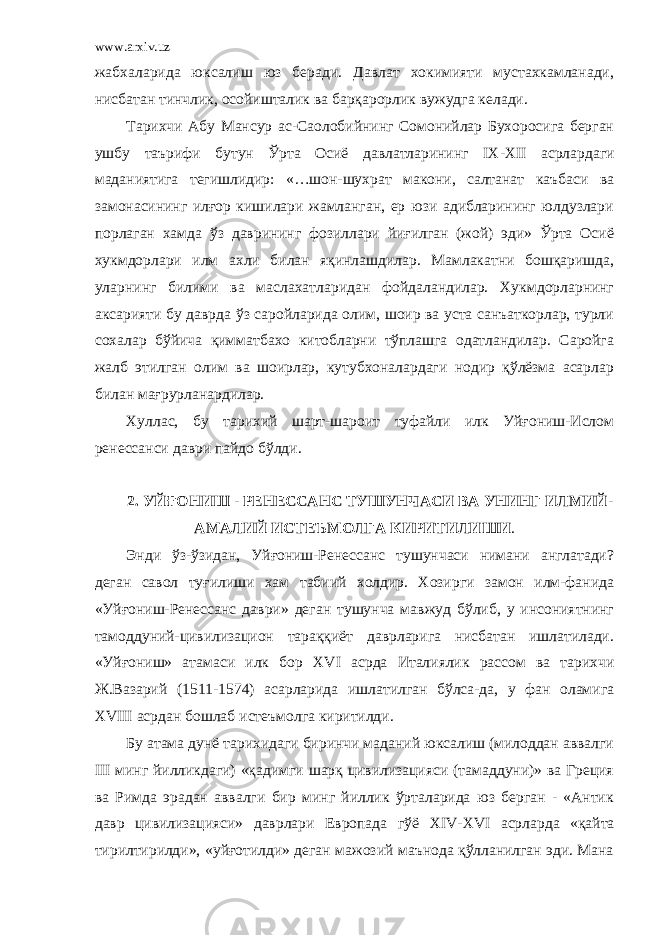 www.arxiv.uz жабхаларида юксалиш юз беради. Давлат хокимияти мустахкамланади, нисбатан тинчлик, осойишталик ва барқарорлик вужудга келади. Тарихчи Абу Мансур ас-Саолобийнинг Сомонийлар Бухоросига берган ушбу таърифи бутун Ўрта Осиё давлатларининг IX - XII асрлардаги маданиятига тегишлидир: «…шон-шухрат макони, салтанат каъбаси ва замонасининг илғор кишилари жамланган, ер юзи адибларининг юлдузлари порлаган хамда ўз даврининг фозиллари йиғилган (жой) эди» Ўрта Осиё хукмдорлари илм ахли билан яқинлашдилар. Мамлакатни бошқаришда, уларнинг билими ва маслахатларидан фойдаландилар. Хукмдорларнинг аксарияти бу даврда ўз саройларида олим, шоир ва уста санъаткорлар, турли сохалар бўйича қимматбахо китобларни тўплашга одатландилар. Саройга жалб этилган олим ва шоирлар, кутубхоналардаги нодир қўлёзма асарлар билан мағрурланардилар. Хуллас, бу тарихий шарт-шароит туфайли илк Уйғониш-Ислом ренессанси даври пайдо бўлди. 2. УЙҒОНИШ - РЕНЕССАНС ТУШУНЧАСИ ВА УНИНГ ИЛМИЙ- АМАЛИЙ ИСТЕЪМОЛГА КИРИТИЛИШИ . Энди ўз-ўзидан, Уйғониш-Ренессанс тушунчаси нимани англатади? деган савол туғилиши хам табиий холдир. Хозирги замон илм-фанида «Уйғониш-Ренессанс даври» деган тушунча мавжуд бўлиб, у инсониятнинг тамоддуний-цивилизацион тараққиёт даврларига нисбатан ишлатилади. «Уйғониш» атамаси илк бор XVI асрда Италиялик рассом ва тарихчи Ж.Вазарий (1511-1574) асарларида ишлатилган бўлса-да, у фан оламига XVIII асрдан бошлаб истеъмолга киритилди. Бу атама дунё тарихидаги биринчи маданий юксалиш (милоддан аввалги III минг йилликдаги) «қадимги шарқ цивилизацияси (тамаддуни)» ва Греция ва Римда эрадан аввалги бир минг йиллик ўрталарида юз берган - «Антик давр цивилизацияси» даврлари Европада гўё XIV - XVI асрларда «қайта тирилтирилди», «уйғотилди» деган мажозий маънода қўлланилган эди. Мана 