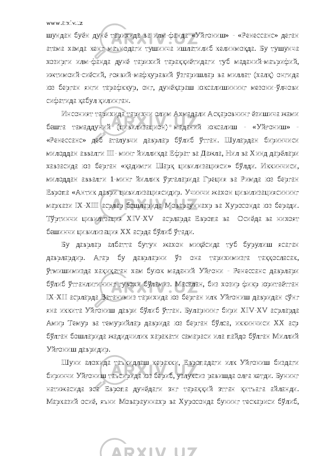 www.arxiv.uz шундан буён дунё тарихида ва илм-фанда «Уйғониш» - «Ренессанс» деган атама хамда кенг маънодаги тушинча ишлатилиб келинмоқда. Бу тушунча хозирги илм-фанда дунё тарихий тараққиётидаги туб маданий-маърифий, ижтимоий-сиёсий, ғоявий-мафкуравий ўзгаришлар ва миллат (халқ) онгида юз берган янги тарафккур, онг, дунёқараш юксалишининг мезони-ўлчови сифатида қабул қилинган. Инсоният тарихида тарихчи олим Ахмадали Асқаровнинг ёзишича жами бешта тамаддуний (цивилизацион) маданий юксалиш - «Уйғониш» - «Ренессанс» деб аталувчи даврлар бўлиб ўтган. Шулардан биринчиси милоддан аввалги III - минг йилликда Ефрат ва Дажла, Нил ва Хинд дарёлари хавзасида юз берган «қадимги Шарқ цивилизацияси» бўлди. Иккинчиси, милоддан аввалги 1-минг йиллик ўрталарида Греция ва Римда юз берган Европа «Антик даври цивилизациясидир. Учинчи жахон цивилизациясининг маркази IX -XIII асрлар бошларида Моварауннахр ва Хуросонда юз беради. Тўртинчи цивилтзация XIV - XV асрларда Европа ва Осиёда ва нихоят бешинчи цивилизация ХХ асрда бўлиб ўтади. Бу даврлар албатта бутун жахон миқёсида туб бурулиш ясаган даврлардир. Агар бу даврларни ўз она тарихимизга таққосласак, ўтмишимизда хақиқатан хам буюк маданий Уйғони - Ренессанс даврлари бўлиб ўтганлигининг гувохи бўламиз. Масалан, биз хозир фикр юритаётган IX - XII асрларда Ватанимиз тарихида юз берган илк Уйғониш давридан сўнг яна иккита Уйғониш даври бўлиб ўтган. Буларнинг бири XIV - XV асрларда Амир Темур ва темурийлар даврида юз берган бўлса, иккинчиси ХХ аср бўлган бошларида жадидчилик харакати самараси ила пайдо бўлган Миллий Уйғониш давридир. Шуни алохида таъкидлаш керакки, Европадаги илк Уйғониш биздаги биринчи Уйғониш таъсирида юз бериб, узлуксиз равишда олға кетди. Бунинг натижасида эса Европа дунёдаги энг тараққий этган қитъага айланди. Марказий осиё, яъни Моварауннахр ва Хуросонда бунинг тескариси бўлиб, 