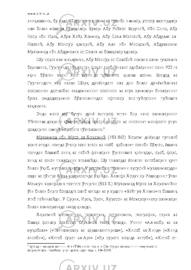 www.arxiv.uz аниқлашича, бу ерда 70 дан ортиқ олим ва толиби илмлар, устозу шогирдлар илм билан машғул бўладилар. Булар: Абу Райхон Беруний, Ибн Сино, Абу Наср ибн Ироқ, Абул Хайр Хаммар, Абу Сахл Масихий, Абу Абдулла ал- Илохий, Абу Мансур қамарий, Абу Али ибн Мисқавий, Абдулхаким Мухаммад ибн Абдумалик ас-Солих ва бошқалар эдилар. Шу нарса хам маълумки, Абу Мансур ас-Салабий исмлик олим гувохлик беришича, Гургунчда тўпланган фақат арабийнавис адибларнинг сони 200 га яқин бўлган экан. Яна шуни-да қўшимча қилиш лозим. Боғдод ва Гурганчдаги хар икала Шарқ дунёсидаги илк дин билан дунёвийликка асосланган дастлабки академиянинг асосчиси ва етук олимлари бизларнинг буюк аждодларимиз бўлганлигидан ифтихор хис-туйғусини туйишга хақлимиз. Энди мана шу бутун дунё эътироф этган бир неча олимларнинг Уйғониш даврига қўшган бехад чексиз хиссаси ва инсоният манфаати учун қолдирган илмий меросига тўхталамиз. 3 Мухаммад ибн Мусо ал-Хоразмий (783-850) Хоразм диёрида туғилиб вояга етади. ғоятда ўткир зехн эгаси ва ноёб қобилият сохиби бўлган, ёшлик чоғидан бошлаб аниқ ва табий фанларни ўрганишга қизиқади, араб, форс, хинд ва юнон тилларини эгаллайди. Шу тилларда ёзилган китобларни қунт билан ўқиб, мутолаа қилади. У дастлабки таълимни хусусий муаллимлардан олди ва сўнгра Марв мадрасасида ўқийди. Халифа Хорун ар-Рашиднинг ўғли Маъмун халифалик тахтига ўтиргач (813 й.) Мухаммад Мусо ал-Хоразмийни ўзи билан бирга боғдодга олиб кетади ва у ердаги «Байт ул-Хикма»га бошлиқ этиб тайинлайди. У Сурия, Ироқ, Эрон, Хуросон ва Мовароуннахр олимлари билан хамкорликда ижод қилади. Хоразмий математика, геометрия, астрономия, география, тарих ва бошқа фанлар сохасида баркамол ижод қилади. Унинг «Ал-жабр ва ал муқобала» («Тенгламалар ва қаршилантириш»), «Хисоб ал-Хинд» («Хинд хисоби»), «Китаб сурат ал-Арз» («Ер сурати хақида китоб»), «Китаб ат- 3 Қуйидаги маъруза матнини биз «Ўзбекистон тарихи» (Олий ÿқув юртларининг номутахассис факультетлари талабалри учун дарслик)дан олдик. 194-203 б. 