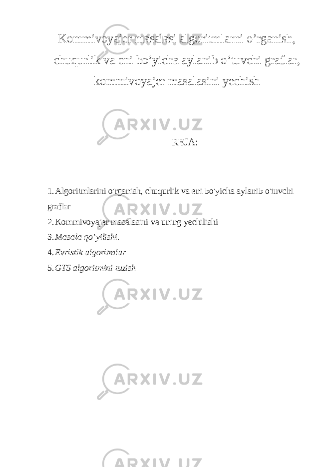 Kommivoyajer masalasi algoritmlarni o’rganish, chuqurlik va eni bo’yicha aylanib o’tuvchi graflar, kommivoyajer masalasini yechish REJA: 1. Algoritmlarini o&#39;rganish, chuqurlik va eni bo&#39;yicha aylanib o&#39;tuvchi graflar 2. Kommivoyajer masalasini va uning yechilishi 3. Masala qo’yilishi. 4. Evristik algoritmlar 5. GTS algoritmini tuzish 