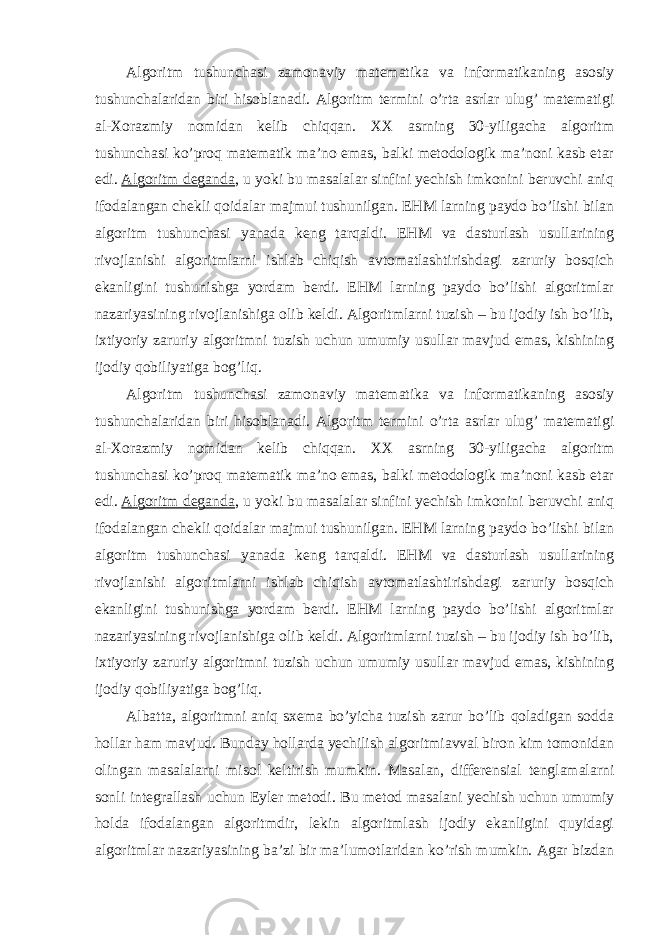 Algoritm tushunchasi zamonaviy matematika va informatikaning asosiy tushunchalaridan biri hisoblanadi. Algoritm termini o’rta asrlar ulug’ matematigi al-Xorazmiy nomidan kelib chiqqan. XX asrning 30-yiligacha algoritm tushunchasi ko’proq matematik ma’no emas, balki metodologik ma’noni kasb etar edi.   Algoritm deganda , u yoki bu masalalar sinfini yechish imkonini beruvchi aniq ifodalangan chekli qoidalar majmui tushunilgan. EHM larning paydo bo’lishi bilan algoritm tushunchasi yanada keng tarqaldi. EHM va dasturlash usullarining rivojlanishi algoritmlarni ishlab chiqish avtomatlashtirishdagi zaruriy bosqich ekanligini tushunishga yordam berdi. EHM larning paydo bo’lishi algoritmlar nazariyasining rivojlanishiga olib keldi. Algoritmlarni tuzish – bu ijodiy ish bo’lib, ixtiyoriy zaruriy algoritmni tuzish uchun umumiy usullar mavjud emas, kishining ijodiy qobiliyatiga bog’liq. Algoritm tushunchasi zamonaviy matematika va informatikaning asosiy tushunchalaridan biri hisoblanadi. Algoritm termini o’rta asrlar ulug’ matematigi al-Xorazmiy nomidan kelib chiqqan. XX asrning 30-yiligacha algoritm tushunchasi ko’proq matematik ma’no emas, balki metodologik ma’noni kasb etar edi.   Algoritm deganda , u yoki bu masalalar sinfini yechish imkonini beruvchi aniq ifodalangan chekli qoidalar majmui tushunilgan. EHM larning paydo bo’lishi bilan algoritm tushunchasi yanada keng tarqaldi. EHM va dasturlash usullarining rivojlanishi algoritmlarni ishlab chiqish avtomatlashtirishdagi zaruriy bosqich ekanligini tushunishga yordam berdi. EHM larning paydo bo’lishi algoritmlar nazariyasining rivojlanishiga olib keldi. Algoritmlarni tuzish – bu ijodiy ish bo’lib, ixtiyoriy zaruriy algoritmni tuzish uchun umumiy usullar mavjud emas, kishining ijodiy qobiliyatiga bog’liq. Albatta, algoritmni aniq sxema bo’yicha tuzish zarur bo’lib qoladigan sodda hollar ham mavjud. Bunday hollarda yechilish algoritmiavval biron kim tomonidan olingan masalalarni misol keltirish mumkin. Masalan, differensial tenglamalarni sonli integrallash uchun Eyler metodi. Bu metod masalani yechish uchun umumiy holda ifodalangan algoritmdir, lekin algoritmlash ijodiy ekanligini quyidagi algoritmlar nazariyasining ba’zi bir ma’lumotlaridan ko’rish mumkin. Agar bizdan 