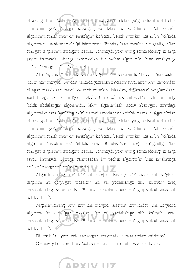 biror algoritmni ishlab chiqish talab qilinsa, dastlab izlanayotgan algoritmni tuzish mumkinmi yo’qmi degan savolga javob izlash kerak. Chunki ba’zi hollarda algoritmni tuzish mumkin emasligini ko’rsatib berish mumkin. Ba’zi bir hollarda algoritmni tuzish mumkinligi isbotlanadi. Bunday isbot mavjud bo’lganligi bilan tuzilgan algoritmni amalgam oshirib bo’lmaydi yoki uning samaradorligi talabga javob bermaydi. Shunga qaramasdan bir nechta algoritmlar bitta amaliyotga qo’llanilayotganini topish mumkin. Albatta, algoritmni aniq sxema bo’yicha tuzish zarur bo’lib qoladigan sodda hollar ham mavjud. Bunday hollarda yechilish algoritmiavval biron kim tomonidan olingan masalalarni misol keltirish mumkin. Masalan, differensial tenglamalarni sonli integrallash uchun Eyler metodi. Bu metod masalani yechish uchun umumiy holda ifodalangan algoritmdir, lekin algoritmlash ijodiy ekanligini quyidagi algoritmlar nazariyasining ba’zi bir ma’lumotlaridan ko’rish mumkin. Agar bizdan biror algoritmni ishlab chiqish talab qilinsa, dastlab izlanayotgan algoritmni tuzish mumkinmi yo’qmi degan savolga javob izlash kerak. Chunki ba’zi hollarda algoritmni tuzish mumkin emasligini ko’rsatib berish mumkin. Ba’zi bir hollarda algoritmni tuzish mumkinligi isbotlanadi. Bunday isbot mavjud bo’lganligi bilan tuzilgan algoritmni amalgam oshirib bo’lmaydi yoki uning samaradorligi talabga javob bermaydi. Shunga qaramasdan bir nechta algoritmlar bitta amaliyotga qo’llanilayotganini topish mumkin. Algoritmlarning turli ta’riflari mavjud. Rasmiy ta’riflardan biri bo’yicha algoritm bu qo’yilgan masalani bir xil yechilishiga olib keluvchi aniq harakatlarning ketma-ketligi. Bu tushunchadan algoritmning quyidagi xossalari kelib chiqadi: Algoritmlarning turli ta’riflari mavjud. Rasmiy ta’riflardan biri bo’yicha algoritm bu qo’yilgan masalani bir xil yechilishiga olib keluvchi aniq harakatlarning ketma-ketligi. Bu tushunchadan algoritmning quyidagi xossalari kelib chiqadi: Diskretlilik – ya’ni aniqlanayotgan jarayonni qadamba-qadam ko’rinishi. Ommaviylik – algoritm o’xshash masalalar turkumini yechishi kerak. 