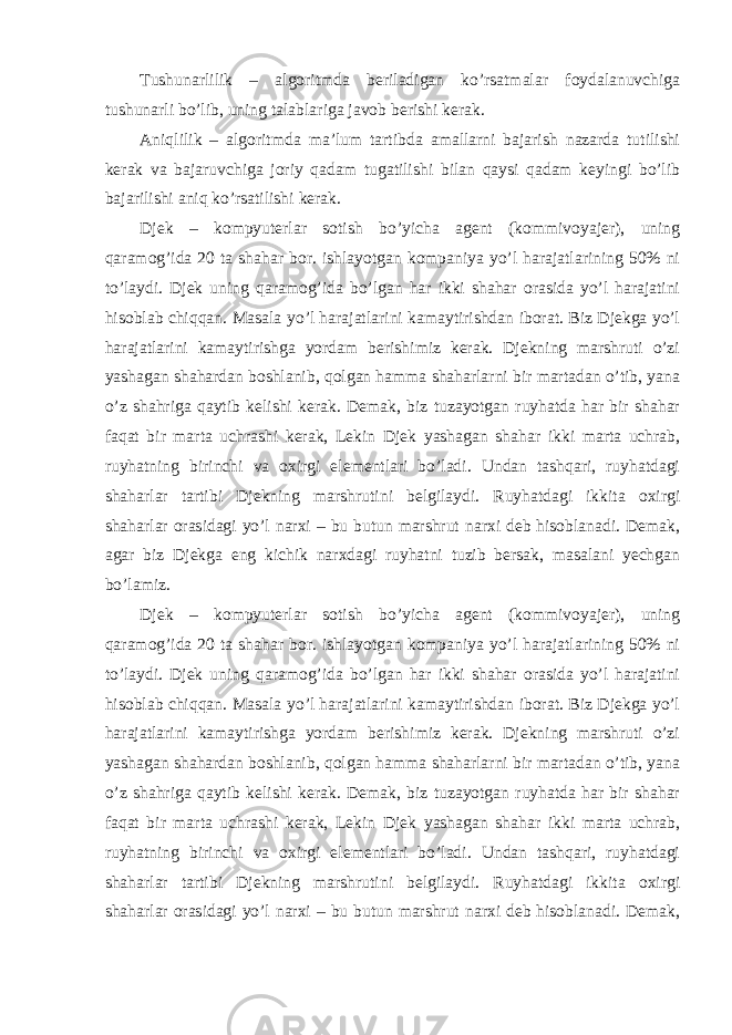 Tushunarlilik – algoritmda beriladigan ko’rsatmalar foydalanuvchiga tushunarli bo’lib, uning talablariga javob berishi kerak. Aniqlilik – algoritmda ma’lum tartibda amallarni bajarish nazarda tutilishi kerak va bajaruvchiga joriy qadam tugatilishi bilan qaysi qadam keyingi bo’lib bajarilishi aniq ko’rsatilishi kerak. Djek – kompyuterlar sotish bo’yicha agent (kommivoyajer), uning qaramog’ida 20 ta shahar bor. ishlayotgan kompaniya yo’l harajatlarining 50% ni to’laydi. Djek uning qaramog’ida bo’lgan har ikki shahar orasida yo’l harajatini hisoblab chiqqan. Masala yo’l harajatlarini kamaytirishdan iborat. Biz Djekga yo’l harajatlarini kamaytirishga yordam berishimiz kerak. Djekning marshruti o’zi yashagan shahardan boshlanib, qolgan hamma shaharlarni bir martadan o’tib, yana o’z shahriga qaytib kelishi kerak. Demak, biz tuzayotgan ruyhatda har bir shahar faqat bir marta uchrashi kerak, Lekin Djek yashagan shahar ikki marta uchrab, ruyhatning birinchi va oxirgi elementlari bo’ladi. Undan tashqari, ruyhatdagi shaharlar tartibi Djekning marshrutini belgilaydi. Ruyhatdagi ikkita oxirgi shaharlar orasidagi yo’l narxi – bu butun marshrut narxi deb hisoblanadi. Demak, agar biz Djekga eng kichik narxdagi ruyhatni tuzib bersak, masalani yechgan bo’lamiz. Djek – kompyuterlar sotish bo’yicha agent (kommivoyajer), uning qaramog’ida 20 ta shahar bor. ishlayotgan kompaniya yo’l harajatlarining 50% ni to’laydi. Djek uning qaramog’ida bo’lgan har ikki shahar orasida yo’l harajatini hisoblab chiqqan. Masala yo’l harajatlarini kamaytirishdan iborat. Biz Djekga yo’l harajatlarini kamaytirishga yordam berishimiz kerak. Djekning marshruti o’zi yashagan shahardan boshlanib, qolgan hamma shaharlarni bir martadan o’tib, yana o’z shahriga qaytib kelishi kerak. Demak, biz tuzayotgan ruyhatda har bir shahar faqat bir marta uchrashi kerak, Lekin Djek yashagan shahar ikki marta uchrab, ruyhatning birinchi va oxirgi elementlari bo’ladi. Undan tashqari, ruyhatdagi shaharlar tartibi Djekning marshrutini belgilaydi. Ruyhatdagi ikkita oxirgi shaharlar orasidagi yo’l narxi – bu butun marshrut narxi deb hisoblanadi. Demak, 