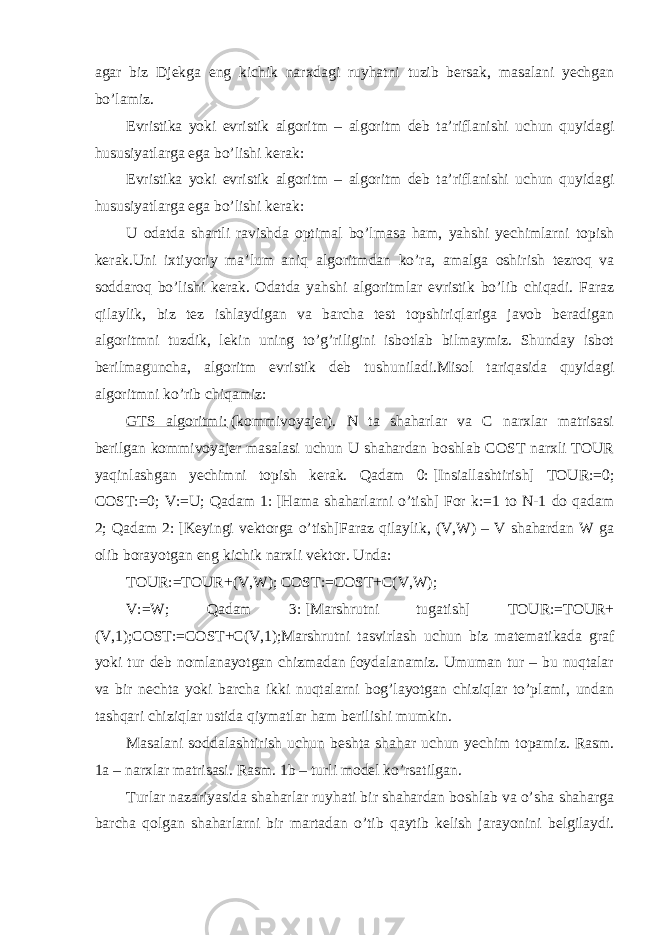 agar biz Djekga eng kichik narxdagi ruyhatni tuzib bersak, masalani yechgan bo’lamiz. Evristika yoki evristik algoritm – algoritm deb ta’riflanishi uchun quyidagi hususiyatlarga ega bo’lishi kerak: Evristika yoki evristik algoritm – algoritm deb ta’riflanishi uchun quyidagi hususiyatlarga ega bo’lishi kerak: U odatda shartli ravishda optimal bo’lmasa ham, yahshi yechimlarni topish kerak.Uni ixtiyoriy ma’lum aniq algoritmdan ko’ra, amalga oshirish tezroq va soddaroq bo’lishi kerak. Odatda yahshi algoritmlar evristik bo’lib chiqadi. Faraz qilaylik, biz tez ishlaydigan va barcha test topshiriqlariga javob beradigan algoritmni tuzdik, lekin uning to’g’riligini isbotlab bilmaymiz. Shunday isbot berilmaguncha, algoritm evristik deb tushuniladi.Misol tariqasida quyidagi algoritmni ko’rib chiqamiz: GTS algoritmi:   (kommivoyajer). N ta shaharlar va C narxlar matrisasi berilgan kommivoyajer masalasi uchun U shahardan boshlab COST narxli TOUR yaqinlashgan yechimni topish kerak. Qadam 0:   [Insiallashtirish] TOUR:=0; COST:=0; V:=U; Qadam 1:   [Hama shaharlarni o’tish] For k:=1 to N-1 do qadam 2; Qadam 2:   [Keyingi vektorga o’tish]Faraz qilaylik, (V,W) – V shahardan W ga olib borayotgan eng kichik narxli vektor. Unda: TOUR:=TOUR+(V,W); COST:=COST+C(V,W); V:=W; Qadam 3:   [Marshrutni tugatish] TOUR:=TOUR+ (V,1);COST:=COST+C(V,1);Marshrutni tasvirlash uchun biz matematikada graf yoki tur deb nomlanayotgan chizmadan foydalanamiz. Umuman tur – bu nuqtalar va bir nechta yoki barcha ikki nuqtalarni bog’layotgan chiziqlar to’plami, undan tashqari chiziqlar ustida qiymatlar ham berilishi mumkin. Masalani soddalashtirish uchun beshta shahar uchun yechim topamiz. Rasm. 1a – narxlar matrisasi. Rasm. 1b – turli model ko’rsatilgan. Turlar nazariyasida shaharlar ruyhati bir shahardan boshlab va o’sha shaharga barcha qolgan shaharlarni bir martadan o’tib qaytib kelish jarayonini belgilaydi. 