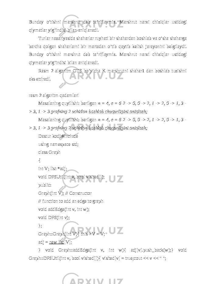 Bunday o’tishni marshrut deb ta’riflaymiz. Marshrut narxi chiziqlar ustidagi qiymatlar yig’indisi bilan aniqlanadi. Turlar nazariyasida shaharlar ruyhati bir shahardan boshlab va o’sha shaharga barcha qolgan shaharlarni bir martadan o’tib qaytib kelish jarayonini belgilaydi. Bunday o’tishni marshrut deb ta’riflaymiz. Marshrut narxi chiziqlar ustidagi qiymatlar yig’indisi bilan aniqlanadi. Rasm 2 algoritm GTS bo’yicha K marshrutni shahar1 dan boshlab tuzishni aks ettiradi. rasm 2 algaritm qadamlari Masalaning quyilishi: berilgan   n = 4, e = 6   2 -> 0, 0 -> 2, 1 -> 2, 0 -> 1, 3 - > 3, 1 -> 3 grafning 2 uchidan   boshlab chuqurligini aniqlash ; Masalaning quyilishi: berilgan   n = 4, e = 6   2 -> 0, 0 -> 2, 1 -> 2, 0 -> 1, 3 - > 3, 1 -> 3 grafning 2 uchidan   boshlab chuqurligini aniqlash ; Dastur kodi: #include using namespace std; class Graph { int V; list   *adj; void DFSUtil(int v, bool visited[]); public: Graph(int V); //   Constructor // function to add an edge to graph void addEdge(int v, int w); void DFS(int v); }; Graph::Graph(int V){ this->V = V; adj =   new list [V]; } void Graph::addEdge(int v, int w){ adj[v].push_back(w);} void Graph::DFSUtil(int v, bool visited[]){ visited[v] = true;cout << v << &#34; &#34;; 