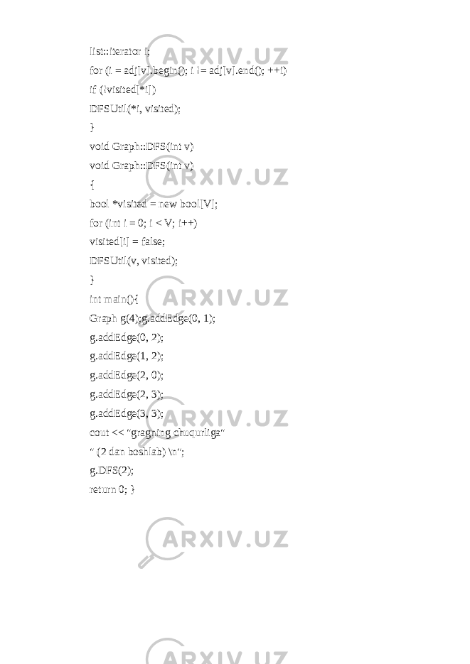 list::iterator i; for (i = adj[v].begin(); i != adj[v].end(); ++i) if (!visited[*i]) DFSUtil(*i, visited); } void Graph::DFS(int v) void Graph::DFS(int v) { bool *visited = new bool[V]; for (int i = 0; i < V; i++) visited[i] = false; DFSUtil(v, visited); } int main(){ Graph g(4);g.addEdge(0, 1); g.addEdge(0, 2); g.addEdge(1, 2); g.addEdge(2, 0); g.addEdge(2, 3); g.addEdge(3, 3); cout << &#34;gragning chuqurliga&#34; &#34; (2 dan boshlab) \n&#34;; g.DFS(2); return 0; } 