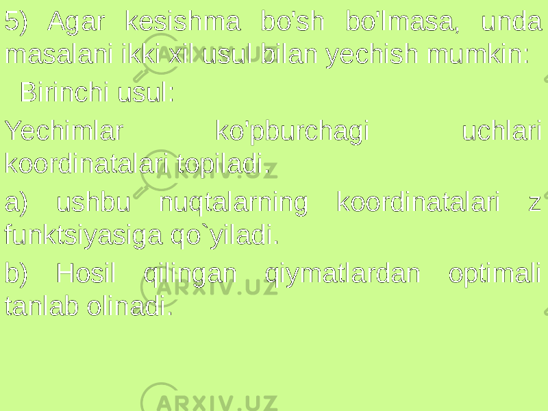 5) Agar kesishma bo&#39;sh bo&#39;lmasa, unda masalani ikki xil usul bilan yechish mumkin: Birinchi usul: Yechimlar ko&#39;pburchagi uchlari koordinatalari topiladi. a) ushbu nuqtalarning koordinatalari z funktsiyasiga qo`yiladi. b) Hosil qilingan qiymatlardan optimali tanlab olinadi. 