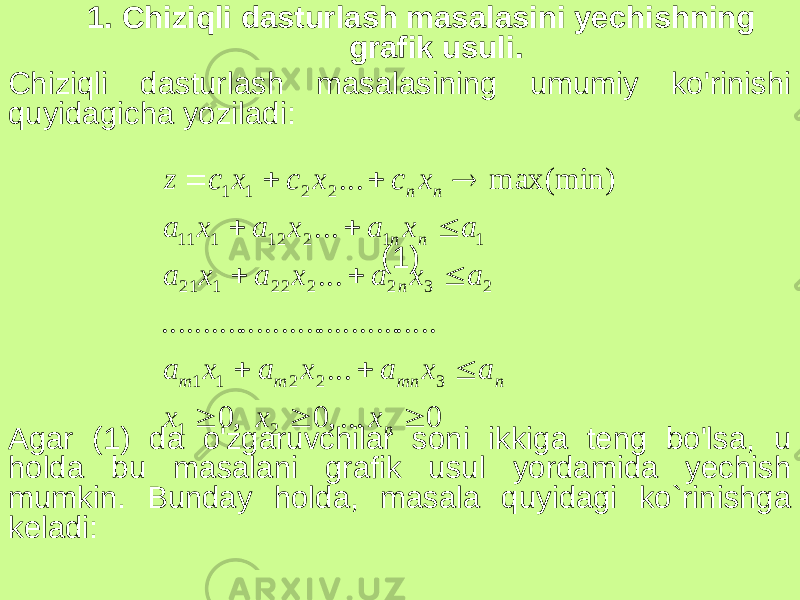 1. Chiziqli dasturlash masalasini yechishning grafik usuli. Chiziqli dasturlash masalasining umumiy ko&#39;rinishi quyidagicha yoziladi: (1) Agar (1) da o&#39;zgaruvchilar soni ikkiga teng bo&#39;lsa, u holda bu masalani grafik usul yordamida yechish mumkin. Bunday holda, masala quyidagi ko`rinishga keladi:0 ... , 0 , 0 ... ..... .......... .......... .......... ... ... max(min) ... 2 1 3 2 2 1 1 2 3 2 2 2 2 1 2 1 1 1 2 1 2 1 11 2 2 1 1                 n n mn m m n n n n n x x x a x a x a x a a x a x a x a a x a x a x a x с x с x с z 
