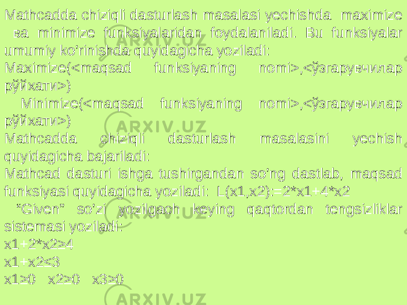 Mathcadda chiziqli dasturlash masalasi yechishda maximize ва minimize funksiyalaridan foydalaniladi. Bu funksiyalar umumiy ko’rinishda quyidagicha yoziladi: Maximize(<maqsad funksiyaning nomi>,<ўзгарувчилар рўйхати>) Minimize(<maqsad funksiyaning nomi>,<ўзгарувчилар рўйхати>) Mathcadda chiziqli dasturlash masalasini yechish quyidagicha bajariladi: Mathcad dasturi ishga tushirgandan so’ng dastlab, maqsad funksiyasi quyidagicha yoziladi: L(x1,x2):=2*x1+4*x2 “ Given” so’zi yozilgach keying qaqtordan tengsizliklar sistemasi yoziladi: x1+2*x2≥4 x1+x2≤3 x1≥0 x2≥0 x3≥0 