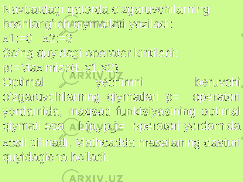 Navbatdagi qatorda o’zgaruvchilarning boshlang’ich qiymatlari yoziladi: x1:=0 x2:=3 So’ng quyidagi operator kiritiladi: p:=Maximize(L,x1,x2) Optimal yechimni beruvchi o’zgaruvchilarning qiymatlari p= operatori yordamida, maqsad funktsiyasining optimal qiymati esa L(p 0 ,p 1 )= operatori yordamida xosil qilinadi. Mathcadda masalaning dasturi quyidagicha bo’ladi: 