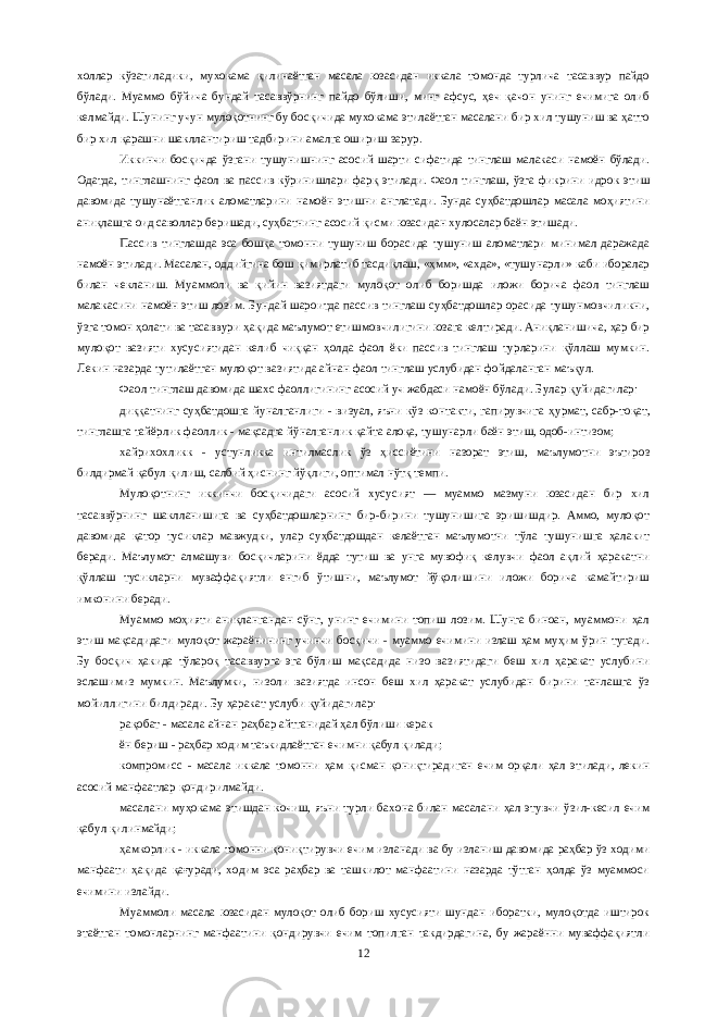 холлар кўзатиладики, мухокама қилинаётган масала юзасидан иккала томонда турлича тасаввур пайдо бўлади. Муаммо бўйича бундай тасаввўрнинг пайдо бўлиши, минг афсус, ҳеч қачон унинг ечимига олиб келмайди. Шунинг учун мулоқотнинг бу босқичида мухокама этилаётган масалани бир хил тушуниш ва ҳатто бир хил қарашни шакллантириш тадбирини амалга ошириш зарур. Иккинчи босқичда ўзгани тушунишнинг асосий шарти сифатида тинглаш малакаси намоён бўлади. Одатда, тинглашнинг фаол ва пассив к ўр инишлари фарқ этилади. Фаол тинглаш, ўзга фикрини идрок этиш давомида тушунаётганлик аломатларини намоён этишни англатади. Бунда суҳбатдошлар масала моҳиятини аниқлашга оид саволлар беришади, суҳбатнинг асосий қисми юзасидан хулосалар баён этишади. Пассив тинглашда эса бошқа томонни тушуниш борасида тушуниш аломатлари минимал даражада намоён этилади. Масалан, оддийгина бош қ имирлатиб тасди қ лаш, «ҳмм», «ахда», «тушунарли» каби иборалар билан чекланиш. Муаммоли ва қийин вазиятдаги мулоқот олиб боришда иложи борича фаол тинглаш малакасини намоён этиш лозим. Бундай шароитда пассив тинглаш суҳбатдошлар орасида тушунмовчиликни, ў зга томон ҳолати ва тасаввури ҳ ақида маълумот етишмовчилигини юзага келтиради. Аниқланишича, ҳар бир мулоқот вазияти хусусиятидан келиб чиқ қ ан ҳолда фаол ёки пассив тинглаш турларини қўллаш мумкин. Лекин назарда тутилаётган мулоқот вазиятида айнан фаол тинглаш услубидан фойдаланган маъқул. Фаол тинглаш давомида шахс фаоллигининг асосий уч жабдаси намоён бўлади. Б у лар қуйидагилар: ди ққ атнинг суҳбатдошга йуналганлиги - визуал, яъни кўз контакти, гапирувчига ҳ урмат, сабр-то қ ат, тинглашга тайёрлик фаоллик - ма қс адга йўналганлик қайта алоқа, тушунарли баён этиш, одоб-интизом; хайрихо хлик к - устунликка интилмаслик ўз ҳиссиётини назорат этиш, маълумотни эътироз билдирмай қабул қилиш, салбий ҳиснинг йўқлиги, оптимал нўтқ темпи. Мулоқотнинг иккинчи босқичидаги асосий хусусият — муаммо мазмуни юзасидан бир хил тасаввўрнинг шаклланишига ва суҳбатдошларнинг бир-бирини тушунишига эришишдир. Аммо, мулоқот давомида қатор тусиклар мавжудки, улар суҳбатдошдан келаётган маълумотни тўла тушунишга ҳалакит беради. Маълумот алмашуви босқичларини ёдда тутиш ва унга мувофиқ келувчи фаол ақлий ҳаракатни қўллаш тусикларни муваффақиятли енгиб ўтишни, маълумот йўқолишини иложи борича камайтириш имконини беради. Муаммо моҳияти аниқлангандан сўнг, унинг ечимини топиш лозим. Шунга биноан, муаммони ҳал этиш мақсадидаги мулоқот жараёнининг учинчи босқичи - муаммо ечимини излаш ҳам муҳим ўрин тутади. Бу босқич ҳакида тўлароқ тасаввурга эга бўлиш мақсадида низо вазиятидаги беш хил ҳаракат услубини эслашимиз мумкин. Маълумки, низоли вазиятда инсон беш хил ҳаракат услубидан бирини танлашга ўз мойиллигини билдиради. Бу ҳаракат услуби қуйидагилар: рақобат - масала айнан раҳбар айтганидай ҳал бўлиши керак ён бериш - раҳбар ходим таъкидлаётган ечимни қабул қилади; компромисс - масала иккала томонни ҳам қисман қониқтирадиган ечим орқали ҳал этилади, лекин асосий манфаатлар қондирилмайди. масалани муҳокама этишдан кочиш, яъни турли бах о на билан масалани ҳал этувчи ўзил-кесил ечим қабул қилинмайди; ҳамкорлик - иккала томонни қониқтирувчи ечим изланади ва бу изланиш давомида раҳбар ўз ходими манфаати ҳақида қағуради, ходим эса раҳбар ва ташкилот манфаатини назарда тўтган ҳолда ўз муаммоси ечимини излайди. Муаммоли масала юзасидан мулоқот олиб бориш хусусияти шундан иборатки, мулоқотда иштирок этаётган томонларнинг манфаатини қондирувчи ечим топилган такдирдагина, бу жараённи муваффақиятли 12 