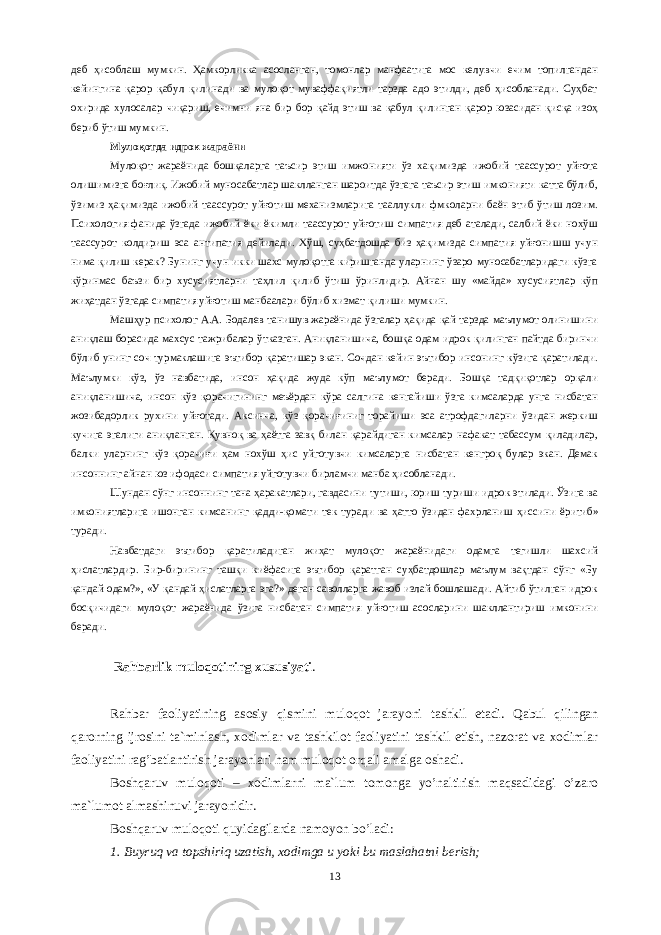 деб ҳисоблаш мумкин. Ҳамкорликка асосланган, томонлар манфаатига мос келувчи ечим топилгандан кейингина қарор қабул қилинади ва мулоқот муваффақиятли тарзда адо этилди, деб ҳисобланади. Суҳбат охирида хулосалар чиқариш, ечимни яна бир бор қайд этиш ва қабул қилинган қарор юзасидан қисқа изоҳ бериб ўтиш мумкин. Мулоқотда идрок жараёни Мулоқот жараёнида бошқаларга таъсир этиш имжонияти ўз хақимизда ижобий таассурот уйғота олишимизга боғлиқ. Ижобий муносабатлар шаклланган шароитда ўзгага таъсир этиш имконияти катта бўлиб, ўзимиз ҳақимизда ижобий таассурот уйғотиш механизмларига тааллукли фмколарни баён этиб ўтиш лозим. Психология фанида ўзгада ижобий ёки ёкимли таассурот уйғотиш симпатия деб аталади, салбий ёки нохўш таассурот колдириш эса антипатия дейилади. Хўш, суҳбатдошда биз ҳақимизда симпатия уйғонишш учун нима қилиш керак? Бунинг учун икки шахс мулоқотга киришганда уларнинг ўзаро муносабатларидаги кўзга кўринмас баъзи бир хусусиятларни таҳлил қилиб ўтиш ўринлидир. Айнан шу «майда» хусусиятлар кўп жиҳатдан ўзгада симпатия уйғотиш манбаалари бўлиб хизмат қилиши мумкин. Машҳур психолог А.А. Бодалев танишув жараёнида ўзгалар ҳақида қай тарзда маълумот олинишини аниқлаш борасида махсус тажрибалар ўтказган. Аниқланишича, бошқа одам идрок қилинган пайтда биринчи бўлиб унинг соч турмаклашига эътибор қаратишар экан. Сочдан кейин эътибор инсонинг кўзига қаратилади. Маълумки кўз, ўз навбатида, инсон ҳақида жуда кўп маълумот беради. Бошқа тадқиқотлар орқали аниқланишича, инсон кўз қорачигининг меъёрдан кўра салгина кенгайиши ўзга кимсаларда унга нисбатан жозибадорлик рухини уйғотади. Аксинча, кўз қорачиғиниг торайиши эса атрофдагиларни ўзидан жеркиш кучига эгалиги аниқланган. Қувноқ ва ҳаётга завқ билан қарайдиган кимсалар нафакат табассум қиладилар, балки уларнинг кўз қорачиғи ҳам нохўш ҳис уйготувчи кимсаларга нисбатан кенгроқ булар экан. Демак инсоннинг айнан юз ифодаси симпатия уйготувчи бирламчи манба ҳисобланади. Шундан сўнг инсонни н г тана ҳаракатлари, гавдасини тутиши, юриш туриши идрок этилади. Ўзига ва имкониятларига ишонган кимсанинг қадди-қомати тек туради ва ҳатто ўзидан фах р ланиш ҳиссини ёр ит иб» туради. Навбатдаги эътибор қаратиладиган жиҳат мулоқот жараёнидаги одамга тегишли шахсий ҳислатлардир. Бир-бирининг ташқи к и ёфасига эътибор қаратган суҳбатдошлар маълум вақтдан сўнг «Бу қандай одам?», «У қандай ҳислатларга эга?» деган саволларга жавоб излай бошлашади. Айтиб ўтилган идрок бос қичидаг и мулоқот жараёнида ўзига нисбатан симпатия уйғотиш асосларини шакллантириш имконини беради. Rаhbаrlik mulоqоtining xususiyati . Rаhbаr fаоliyatining аsоsiy qismini mulоqоt jаrаyoni tаshkil etаdi. Qаbul qilingаn qаrоrning ijrоsini tа`minlаsh, xоdimlаr vа tаshkilоt fаоliyatini tаshkil etish, nаzоrаt vа xоdimlаr fаоliyatini rаg’bаtlаntirish jаrаyonlаri hаm mulоqоt оrqаli аmаlgа оshаdi. Bоshqаruv mulоqоti – xоdimlаrni mа`lum tоmоngа yo’nаltirish mаqsаdidаgi o’zаrо mа`lumоt аlmаshinuvi jаrаyonidir. Bоshqаruv mulоqоti quyidаgilаrdа nаmоyon bo’lаdi: 1. Buyruq vа tоpshiriq uzаtish, xоdimgа u yoki bu mаslаhаtni bеrish; 13 