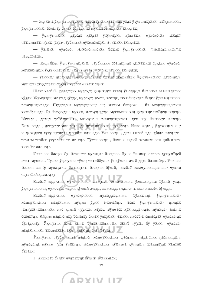 — бир неча ўқитувчиларнинг дарсларини кузатиш, унда ўқувчиларнинг кайфиятини, ўқитувчининг болалар билан бўладиган муносабатларини аниқлаш; — ўқитувчининг дарсда қандай усулларни қўллаши, мулоқотни қандай ташкиллаштириш, ўқув-тарбиявий муаммоларни ечишини аниқлаш; — ўзининг мулоқот технологиясини бошқа ўқитувчининг “технологияси”га таққослаши; — тажрибали ўқитувчиларнинг тарбиявий соатларида қатнашиш орқали мулоқот жараёнидаги ўқувчиларнинг индивидуал хусусиятларини аниқлаш; — ўзининг дарсидаги муҳити билан бошқа тажрибали ўқитувчининг дарсидаги муҳитни таққослаш орқали хулоса чиқара олиш Шахс касбий- педагогик мулоқот қилишдан аввал ўз олдига бир неча вазифаларни қўяди. Жумладан, мақсад қўяди, мулоқот қачон, қаерда, неча ёшлилар билан ўтказилишини режалаштиради. Педагогик мулоқотнинг энг муҳим босқичи - бу моделлаштириш ҳисобланади. Бу босқичдан   муҳим, масъулиятли   муаммони ҳал қилишда фойдаланилади. Масалан, дарсга тайёрланиш,   маърузани режалаштириш   ҳам шу босқичга киради. Биринчидан, дастурга мос равишда дарс лойиҳаси тузилади. Иккинчидан, ўқувчиларнинг индивидуал хусусиятлари ҳисобга олинади. Учинчидан, дарс жараёнида қўлланиладиган таълим-тарбия усуллари танланади. Тўртинчидан, болани ақлий ривожланиш қобилияти ҳисобга олинади.   Иккинчи босқич-бу бевосита мулоқот босқичи. Буни “коммуникатив ҳужум”деб аташ мумкин. Чунки ўқитувчи тўлиқ ташаббусни ўз қўлига олиб дарс бошлайди. Учинчи босқич эса-бу мулоқотни бошқариш босқичи бўлиб,   касбий коммуникациянинг муҳим таркибий қисмидир.   Касбий-педагогик мулоқотнинг вазифаси-технологияни ўзлаштириш бўлиб, унда ўқитувчи илиқ муносабатларни қўллай олади, натижада педагог шахси намоён бўлади.   Касбий-педагогик мулоқотнинг муваффақиятли бўлишида ўқитувчининг коммуникатив маданияти муҳим ўрин эгаллайди. Бола ўқитувчининг дилдан гапираётганлигини ҳис қилиб туриши керак. Бўлмаса кўнгилдагидек мулоқот амалга ошмайди. Айрим педагоглар болалар билан уларнинг ёшини ҳисобга олмасдан мулоқотда бўладилар. Ўқитувчи бола катта бўлаётганлигини сезиб турса, бу унинг мулоқот маданиятини шаклланаётганлигидан далолат беради.   Ўқитувчи, тарбиячи ва педагог коммуникатив фаолияти педагогик фаолиятдаги мулоқотда муҳим   рол ўйнайди. Коммуникатив кўникма қуйидаги шаклларда намоён бўлади: 1. Кишилар билан мулоқотда бўлиш кўникмаси; 20 